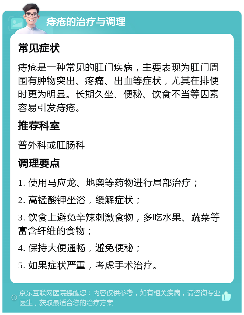 痔疮的治疗与调理 常见症状 痔疮是一种常见的肛门疾病，主要表现为肛门周围有肿物突出、疼痛、出血等症状，尤其在排便时更为明显。长期久坐、便秘、饮食不当等因素容易引发痔疮。 推荐科室 普外科或肛肠科 调理要点 1. 使用马应龙、地奥等药物进行局部治疗； 2. 高锰酸钾坐浴，缓解症状； 3. 饮食上避免辛辣刺激食物，多吃水果、蔬菜等富含纤维的食物； 4. 保持大便通畅，避免便秘； 5. 如果症状严重，考虑手术治疗。