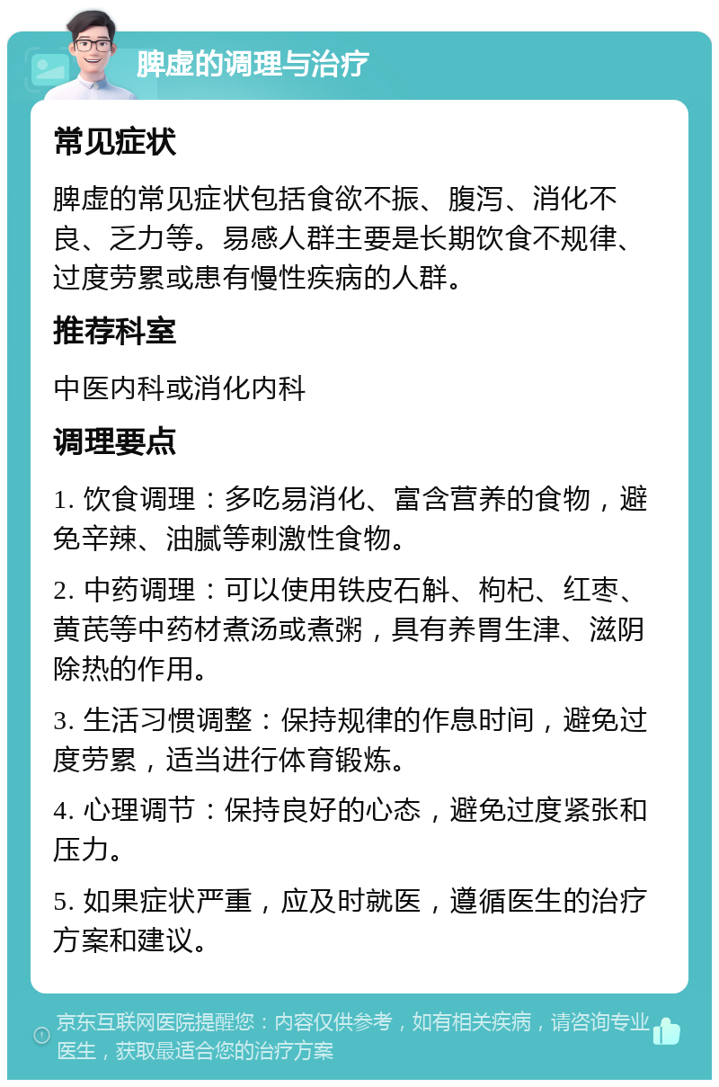 脾虚的调理与治疗 常见症状 脾虚的常见症状包括食欲不振、腹泻、消化不良、乏力等。易感人群主要是长期饮食不规律、过度劳累或患有慢性疾病的人群。 推荐科室 中医内科或消化内科 调理要点 1. 饮食调理：多吃易消化、富含营养的食物，避免辛辣、油腻等刺激性食物。 2. 中药调理：可以使用铁皮石斛、枸杞、红枣、黄芪等中药材煮汤或煮粥，具有养胃生津、滋阴除热的作用。 3. 生活习惯调整：保持规律的作息时间，避免过度劳累，适当进行体育锻炼。 4. 心理调节：保持良好的心态，避免过度紧张和压力。 5. 如果症状严重，应及时就医，遵循医生的治疗方案和建议。