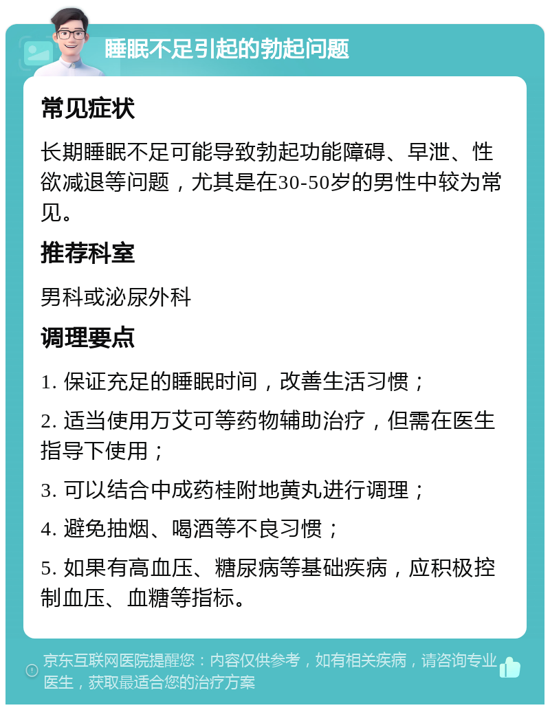 睡眠不足引起的勃起问题 常见症状 长期睡眠不足可能导致勃起功能障碍、早泄、性欲减退等问题，尤其是在30-50岁的男性中较为常见。 推荐科室 男科或泌尿外科 调理要点 1. 保证充足的睡眠时间，改善生活习惯； 2. 适当使用万艾可等药物辅助治疗，但需在医生指导下使用； 3. 可以结合中成药桂附地黄丸进行调理； 4. 避免抽烟、喝酒等不良习惯； 5. 如果有高血压、糖尿病等基础疾病，应积极控制血压、血糖等指标。