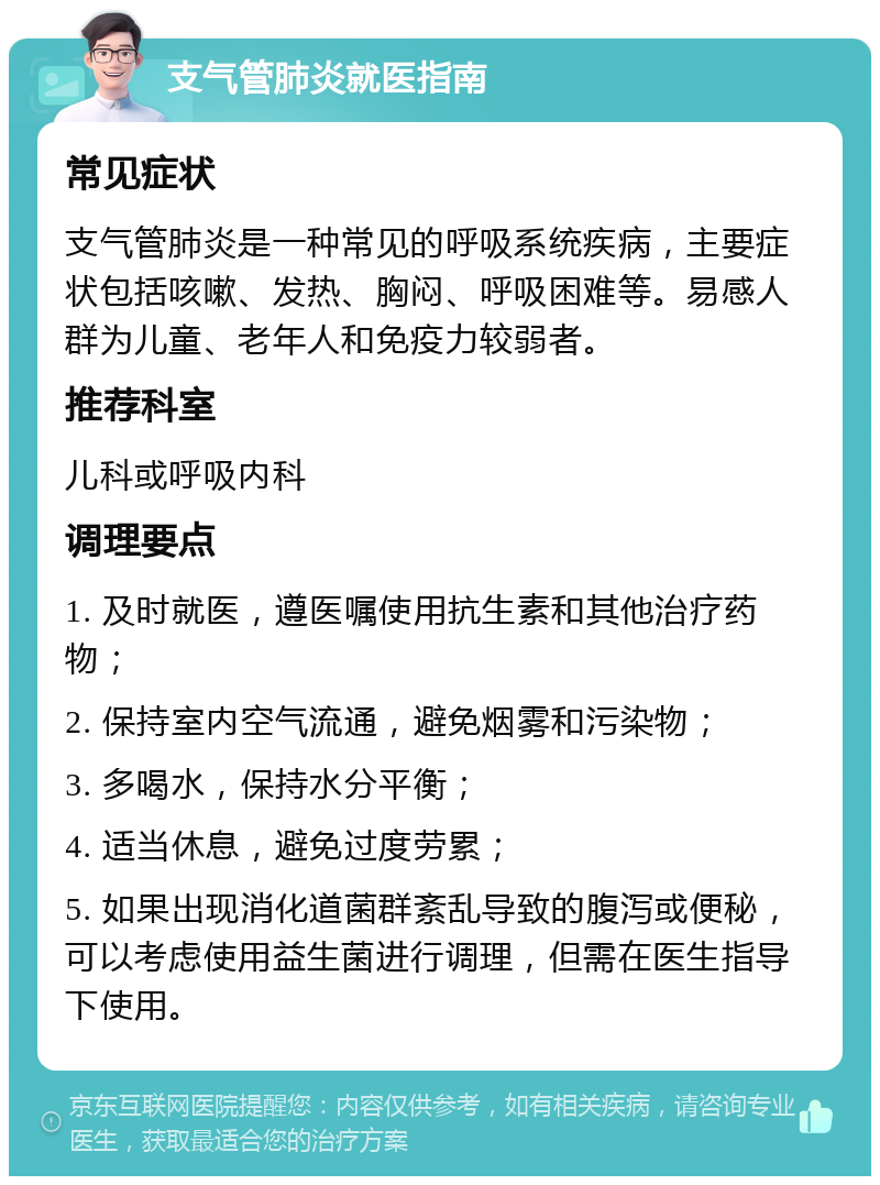 支气管肺炎就医指南 常见症状 支气管肺炎是一种常见的呼吸系统疾病，主要症状包括咳嗽、发热、胸闷、呼吸困难等。易感人群为儿童、老年人和免疫力较弱者。 推荐科室 儿科或呼吸内科 调理要点 1. 及时就医，遵医嘱使用抗生素和其他治疗药物； 2. 保持室内空气流通，避免烟雾和污染物； 3. 多喝水，保持水分平衡； 4. 适当休息，避免过度劳累； 5. 如果出现消化道菌群紊乱导致的腹泻或便秘，可以考虑使用益生菌进行调理，但需在医生指导下使用。