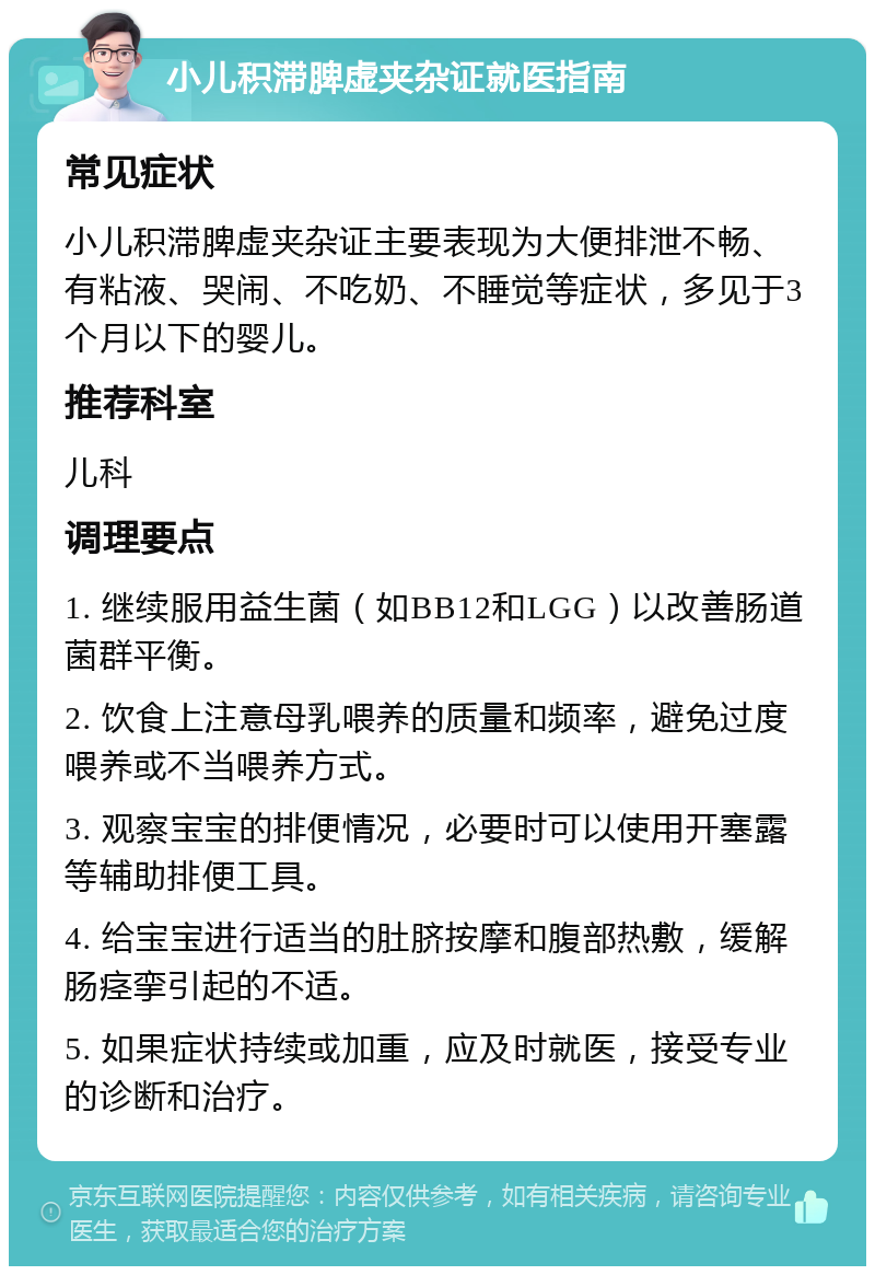 小儿积滞脾虚夹杂证就医指南 常见症状 小儿积滞脾虚夹杂证主要表现为大便排泄不畅、有粘液、哭闹、不吃奶、不睡觉等症状，多见于3个月以下的婴儿。 推荐科室 儿科 调理要点 1. 继续服用益生菌（如BB12和LGG）以改善肠道菌群平衡。 2. 饮食上注意母乳喂养的质量和频率，避免过度喂养或不当喂养方式。 3. 观察宝宝的排便情况，必要时可以使用开塞露等辅助排便工具。 4. 给宝宝进行适当的肚脐按摩和腹部热敷，缓解肠痉挛引起的不适。 5. 如果症状持续或加重，应及时就医，接受专业的诊断和治疗。