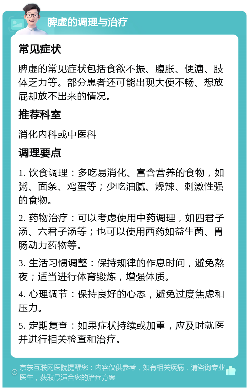 脾虚的调理与治疗 常见症状 脾虚的常见症状包括食欲不振、腹胀、便溏、肢体乏力等。部分患者还可能出现大便不畅、想放屁却放不出来的情况。 推荐科室 消化内科或中医科 调理要点 1. 饮食调理：多吃易消化、富含营养的食物，如粥、面条、鸡蛋等；少吃油腻、燥辣、刺激性强的食物。 2. 药物治疗：可以考虑使用中药调理，如四君子汤、六君子汤等；也可以使用西药如益生菌、胃肠动力药物等。 3. 生活习惯调整：保持规律的作息时间，避免熬夜；适当进行体育锻炼，增强体质。 4. 心理调节：保持良好的心态，避免过度焦虑和压力。 5. 定期复查：如果症状持续或加重，应及时就医并进行相关检查和治疗。