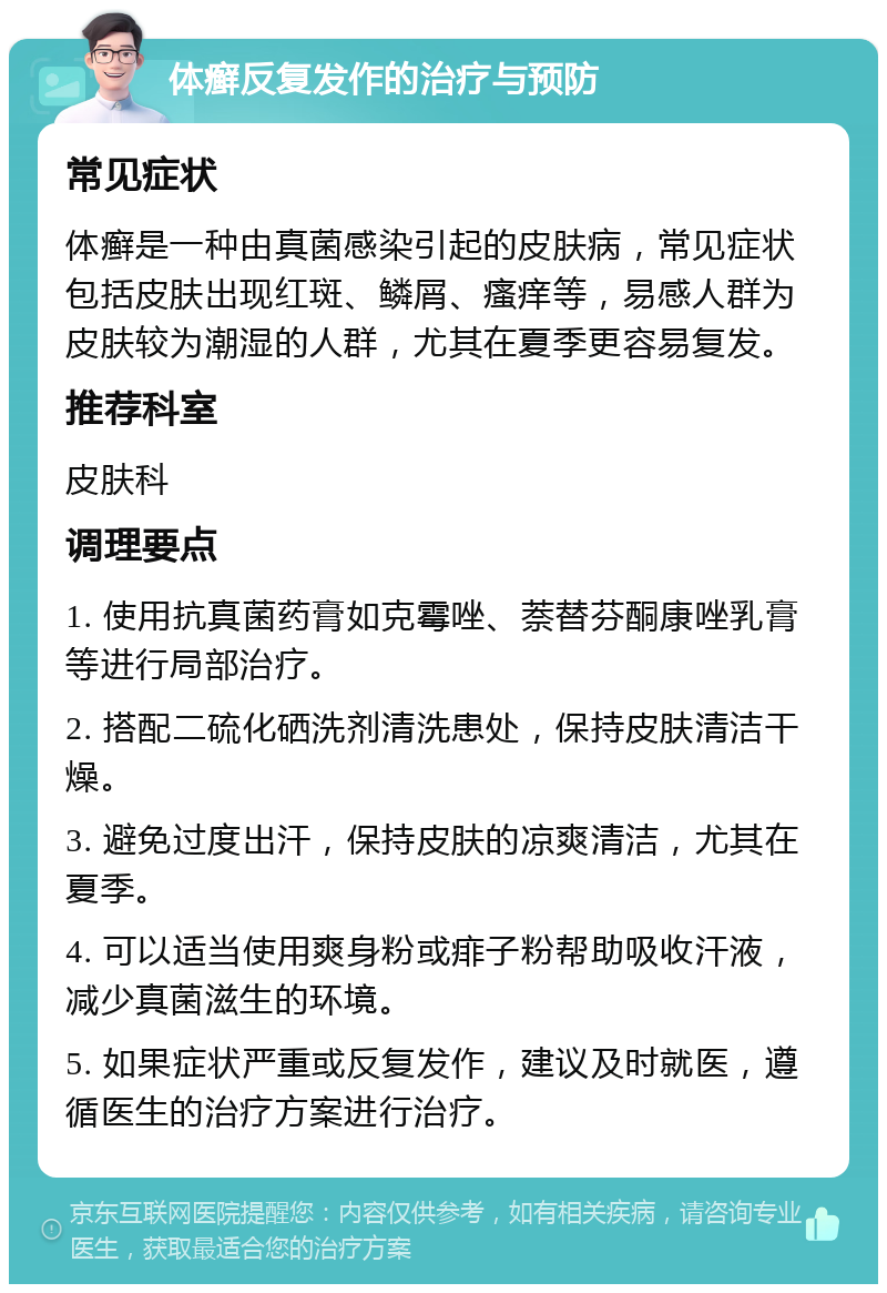 体癣反复发作的治疗与预防 常见症状 体癣是一种由真菌感染引起的皮肤病，常见症状包括皮肤出现红斑、鳞屑、瘙痒等，易感人群为皮肤较为潮湿的人群，尤其在夏季更容易复发。 推荐科室 皮肤科 调理要点 1. 使用抗真菌药膏如克霉唑、萘替芬酮康唑乳膏等进行局部治疗。 2. 搭配二硫化硒洗剂清洗患处，保持皮肤清洁干燥。 3. 避免过度出汗，保持皮肤的凉爽清洁，尤其在夏季。 4. 可以适当使用爽身粉或痱子粉帮助吸收汗液，减少真菌滋生的环境。 5. 如果症状严重或反复发作，建议及时就医，遵循医生的治疗方案进行治疗。