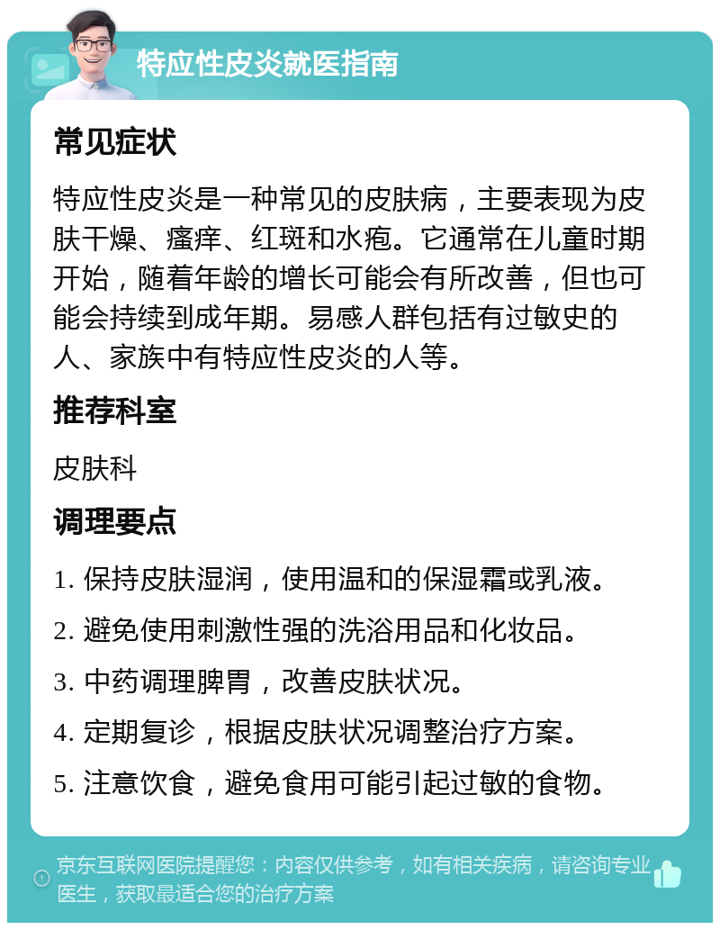 特应性皮炎就医指南 常见症状 特应性皮炎是一种常见的皮肤病，主要表现为皮肤干燥、瘙痒、红斑和水疱。它通常在儿童时期开始，随着年龄的增长可能会有所改善，但也可能会持续到成年期。易感人群包括有过敏史的人、家族中有特应性皮炎的人等。 推荐科室 皮肤科 调理要点 1. 保持皮肤湿润，使用温和的保湿霜或乳液。 2. 避免使用刺激性强的洗浴用品和化妆品。 3. 中药调理脾胃，改善皮肤状况。 4. 定期复诊，根据皮肤状况调整治疗方案。 5. 注意饮食，避免食用可能引起过敏的食物。