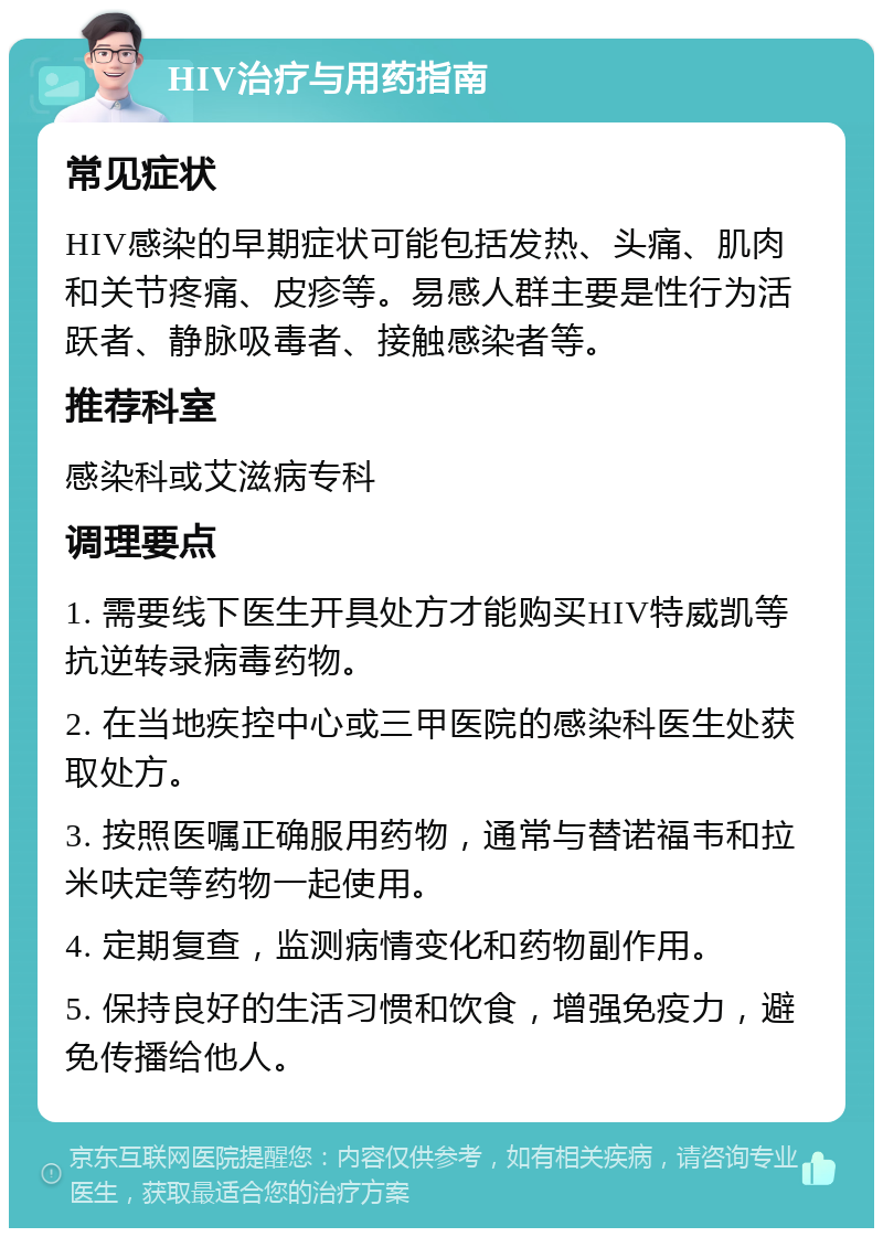 HIV治疗与用药指南 常见症状 HIV感染的早期症状可能包括发热、头痛、肌肉和关节疼痛、皮疹等。易感人群主要是性行为活跃者、静脉吸毒者、接触感染者等。 推荐科室 感染科或艾滋病专科 调理要点 1. 需要线下医生开具处方才能购买HIV特威凯等抗逆转录病毒药物。 2. 在当地疾控中心或三甲医院的感染科医生处获取处方。 3. 按照医嘱正确服用药物，通常与替诺福韦和拉米呋定等药物一起使用。 4. 定期复查，监测病情变化和药物副作用。 5. 保持良好的生活习惯和饮食，增强免疫力，避免传播给他人。