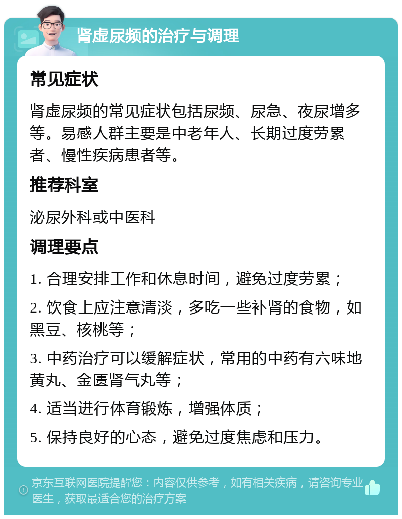 肾虚尿频的治疗与调理 常见症状 肾虚尿频的常见症状包括尿频、尿急、夜尿增多等。易感人群主要是中老年人、长期过度劳累者、慢性疾病患者等。 推荐科室 泌尿外科或中医科 调理要点 1. 合理安排工作和休息时间，避免过度劳累； 2. 饮食上应注意清淡，多吃一些补肾的食物，如黑豆、核桃等； 3. 中药治疗可以缓解症状，常用的中药有六味地黄丸、金匮肾气丸等； 4. 适当进行体育锻炼，增强体质； 5. 保持良好的心态，避免过度焦虑和压力。