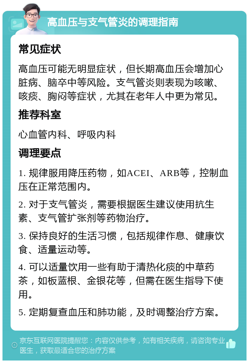 高血压与支气管炎的调理指南 常见症状 高血压可能无明显症状，但长期高血压会增加心脏病、脑卒中等风险。支气管炎则表现为咳嗽、咳痰、胸闷等症状，尤其在老年人中更为常见。 推荐科室 心血管内科、呼吸内科 调理要点 1. 规律服用降压药物，如ACEI、ARB等，控制血压在正常范围内。 2. 对于支气管炎，需要根据医生建议使用抗生素、支气管扩张剂等药物治疗。 3. 保持良好的生活习惯，包括规律作息、健康饮食、适量运动等。 4. 可以适量饮用一些有助于清热化痰的中草药茶，如板蓝根、金银花等，但需在医生指导下使用。 5. 定期复查血压和肺功能，及时调整治疗方案。