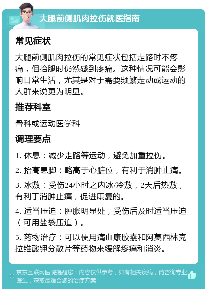 大腿前侧肌肉拉伤就医指南 常见症状 大腿前侧肌肉拉伤的常见症状包括走路时不疼痛，但抬腿时仍然感到疼痛。这种情况可能会影响日常生活，尤其是对于需要频繁走动或运动的人群来说更为明显。 推荐科室 骨科或运动医学科 调理要点 1. 休息：减少走路等运动，避免加重拉伤。 2. 抬高患脚：略高于心脏位，有利于消肿止痛。 3. 冰敷：受伤24小时之内冰/冷敷，2天后热敷，有利于消肿止痛，促进康复的。 4. 适当压迫：肿胀明显处，受伤后及时适当压迫（可用盐袋压迫）。 5. 药物治疗：可以使用痛血康胶囊和阿莫西林克拉维酸钾分散片等药物来缓解疼痛和消炎。