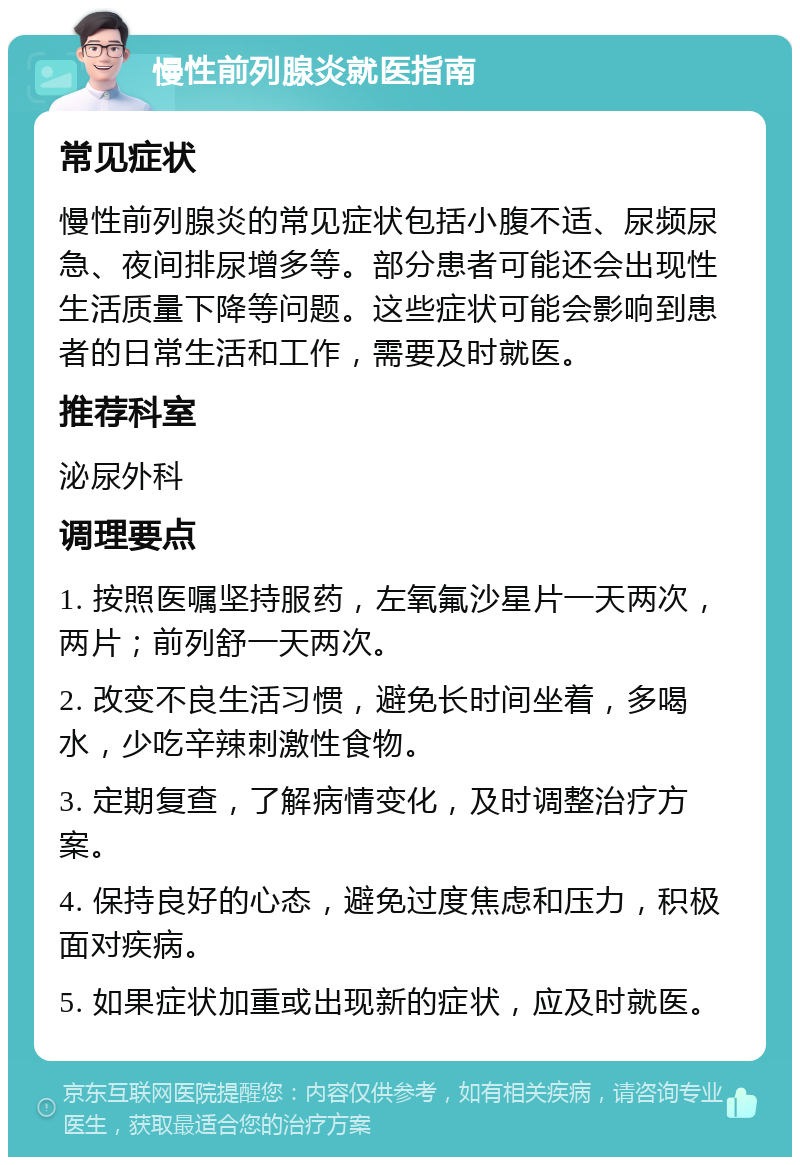 慢性前列腺炎就医指南 常见症状 慢性前列腺炎的常见症状包括小腹不适、尿频尿急、夜间排尿增多等。部分患者可能还会出现性生活质量下降等问题。这些症状可能会影响到患者的日常生活和工作，需要及时就医。 推荐科室 泌尿外科 调理要点 1. 按照医嘱坚持服药，左氧氟沙星片一天两次，两片；前列舒一天两次。 2. 改变不良生活习惯，避免长时间坐着，多喝水，少吃辛辣刺激性食物。 3. 定期复查，了解病情变化，及时调整治疗方案。 4. 保持良好的心态，避免过度焦虑和压力，积极面对疾病。 5. 如果症状加重或出现新的症状，应及时就医。