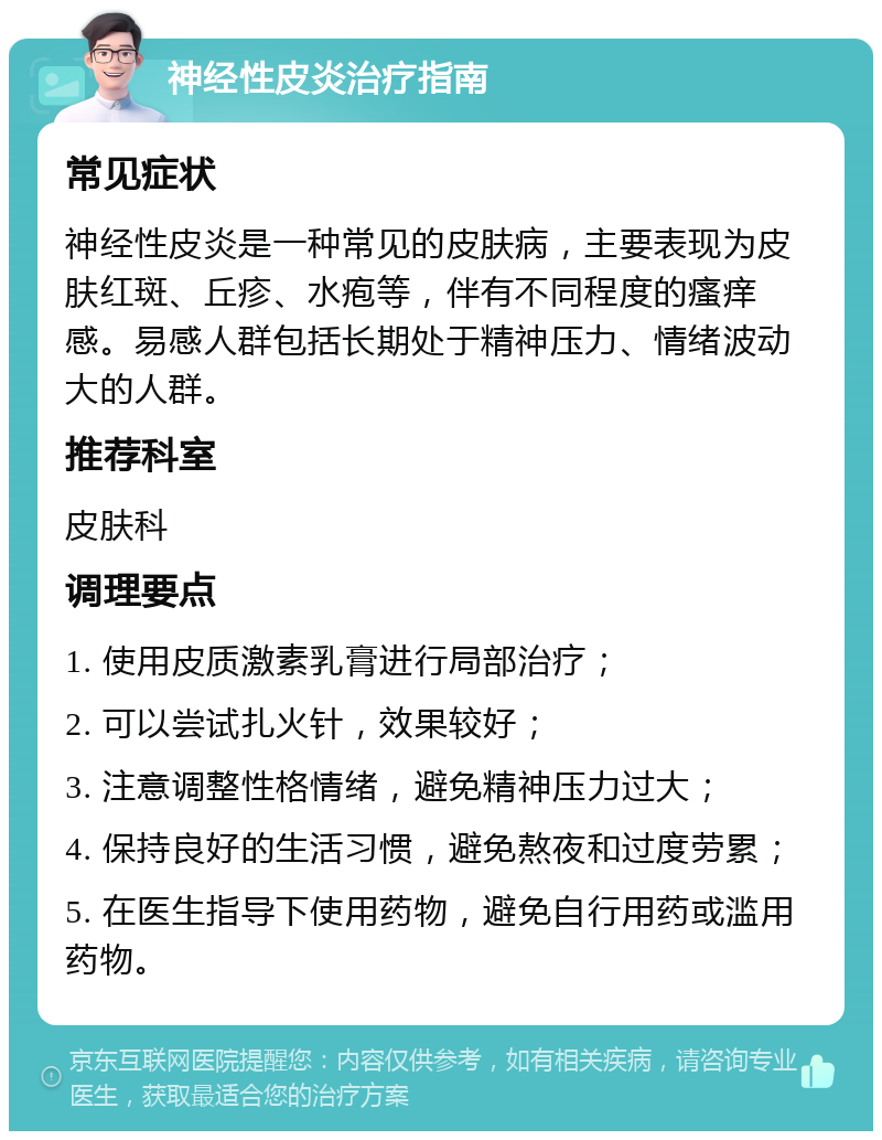 神经性皮炎治疗指南 常见症状 神经性皮炎是一种常见的皮肤病，主要表现为皮肤红斑、丘疹、水疱等，伴有不同程度的瘙痒感。易感人群包括长期处于精神压力、情绪波动大的人群。 推荐科室 皮肤科 调理要点 1. 使用皮质激素乳膏进行局部治疗； 2. 可以尝试扎火针，效果较好； 3. 注意调整性格情绪，避免精神压力过大； 4. 保持良好的生活习惯，避免熬夜和过度劳累； 5. 在医生指导下使用药物，避免自行用药或滥用药物。