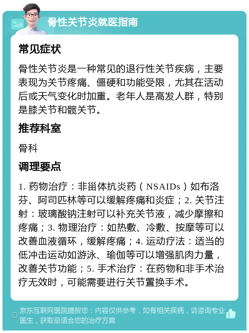 骨性关节炎就医指南 常见症状 骨性关节炎是一种常见的退行性关节疾病，主要表现为关节疼痛、僵硬和功能受限，尤其在活动后或天气变化时加重。老年人是高发人群，特别是膝关节和髋关节。 推荐科室 骨科 调理要点 1. 药物治疗：非甾体抗炎药（NSAIDs）如布洛芬、阿司匹林等可以缓解疼痛和炎症；2. 关节注射：玻璃酸钠注射可以补充关节液，减少摩擦和疼痛；3. 物理治疗：如热敷、冷敷、按摩等可以改善血液循环，缓解疼痛；4. 运动疗法：适当的低冲击运动如游泳、瑜伽等可以增强肌肉力量，改善关节功能；5. 手术治疗：在药物和非手术治疗无效时，可能需要进行关节置换手术。