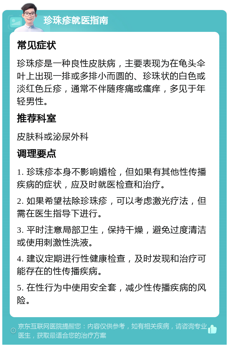 珍珠疹就医指南 常见症状 珍珠疹是一种良性皮肤病，主要表现为在龟头伞叶上出现一排或多排小而圆的、珍珠状的白色或淡红色丘疹，通常不伴随疼痛或瘙痒，多见于年轻男性。 推荐科室 皮肤科或泌尿外科 调理要点 1. 珍珠疹本身不影响婚检，但如果有其他性传播疾病的症状，应及时就医检查和治疗。 2. 如果希望祛除珍珠疹，可以考虑激光疗法，但需在医生指导下进行。 3. 平时注意局部卫生，保持干燥，避免过度清洁或使用刺激性洗液。 4. 建议定期进行性健康检查，及时发现和治疗可能存在的性传播疾病。 5. 在性行为中使用安全套，减少性传播疾病的风险。