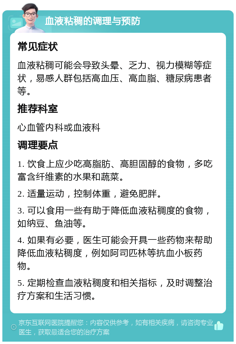 血液粘稠的调理与预防 常见症状 血液粘稠可能会导致头晕、乏力、视力模糊等症状，易感人群包括高血压、高血脂、糖尿病患者等。 推荐科室 心血管内科或血液科 调理要点 1. 饮食上应少吃高脂肪、高胆固醇的食物，多吃富含纤维素的水果和蔬菜。 2. 适量运动，控制体重，避免肥胖。 3. 可以食用一些有助于降低血液粘稠度的食物，如纳豆、鱼油等。 4. 如果有必要，医生可能会开具一些药物来帮助降低血液粘稠度，例如阿司匹林等抗血小板药物。 5. 定期检查血液粘稠度和相关指标，及时调整治疗方案和生活习惯。