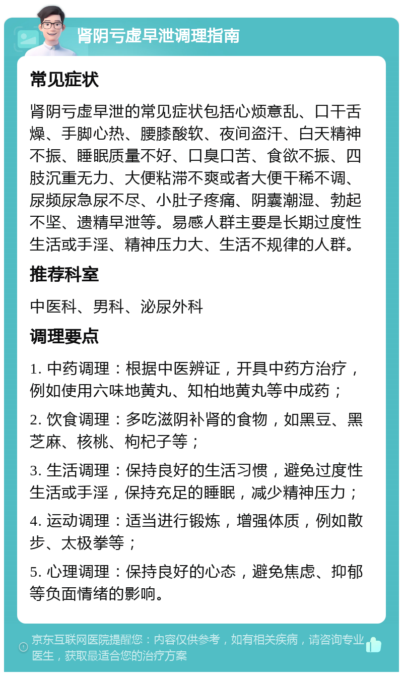 肾阴亏虚早泄调理指南 常见症状 肾阴亏虚早泄的常见症状包括心烦意乱、口干舌燥、手脚心热、腰膝酸软、夜间盗汗、白天精神不振、睡眠质量不好、口臭口苦、食欲不振、四肢沉重无力、大便粘滞不爽或者大便干稀不调、尿频尿急尿不尽、小肚子疼痛、阴囊潮湿、勃起不坚、遗精早泄等。易感人群主要是长期过度性生活或手淫、精神压力大、生活不规律的人群。 推荐科室 中医科、男科、泌尿外科 调理要点 1. 中药调理：根据中医辨证，开具中药方治疗，例如使用六味地黄丸、知柏地黄丸等中成药； 2. 饮食调理：多吃滋阴补肾的食物，如黑豆、黑芝麻、核桃、枸杞子等； 3. 生活调理：保持良好的生活习惯，避免过度性生活或手淫，保持充足的睡眠，减少精神压力； 4. 运动调理：适当进行锻炼，增强体质，例如散步、太极拳等； 5. 心理调理：保持良好的心态，避免焦虑、抑郁等负面情绪的影响。