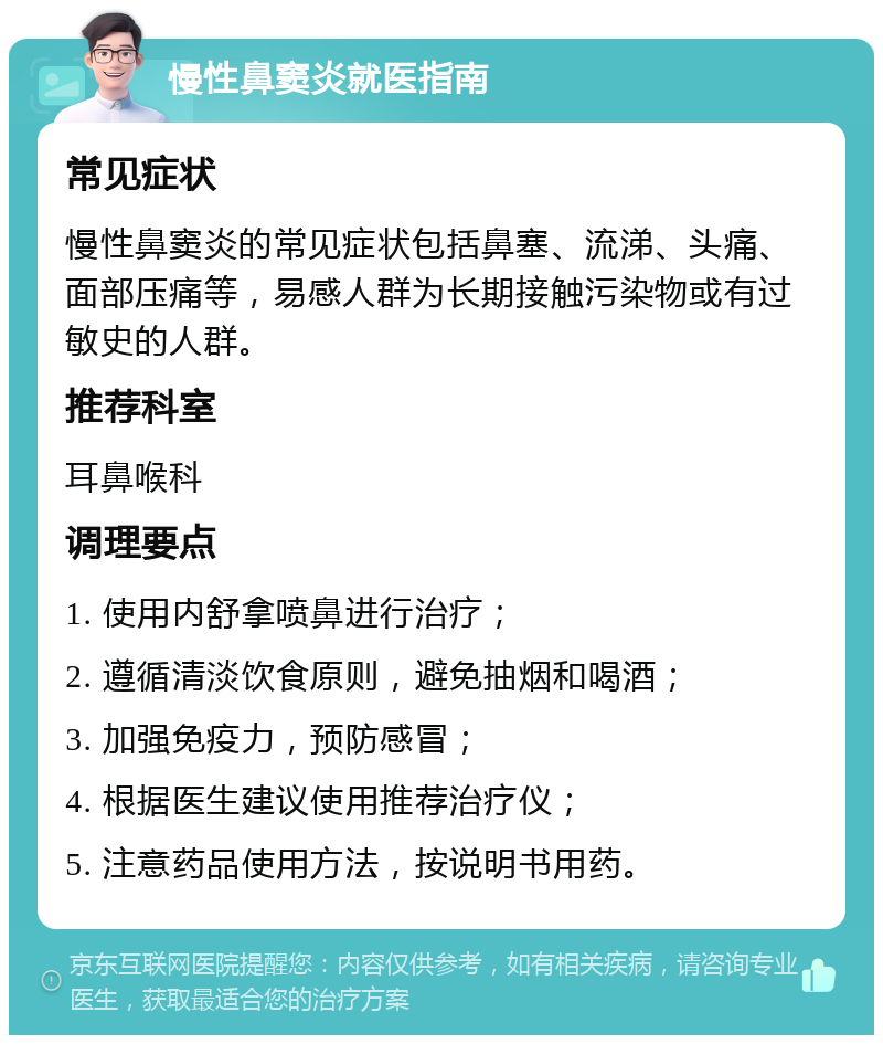 慢性鼻窦炎就医指南 常见症状 慢性鼻窦炎的常见症状包括鼻塞、流涕、头痛、面部压痛等，易感人群为长期接触污染物或有过敏史的人群。 推荐科室 耳鼻喉科 调理要点 1. 使用内舒拿喷鼻进行治疗； 2. 遵循清淡饮食原则，避免抽烟和喝酒； 3. 加强免疫力，预防感冒； 4. 根据医生建议使用推荐治疗仪； 5. 注意药品使用方法，按说明书用药。