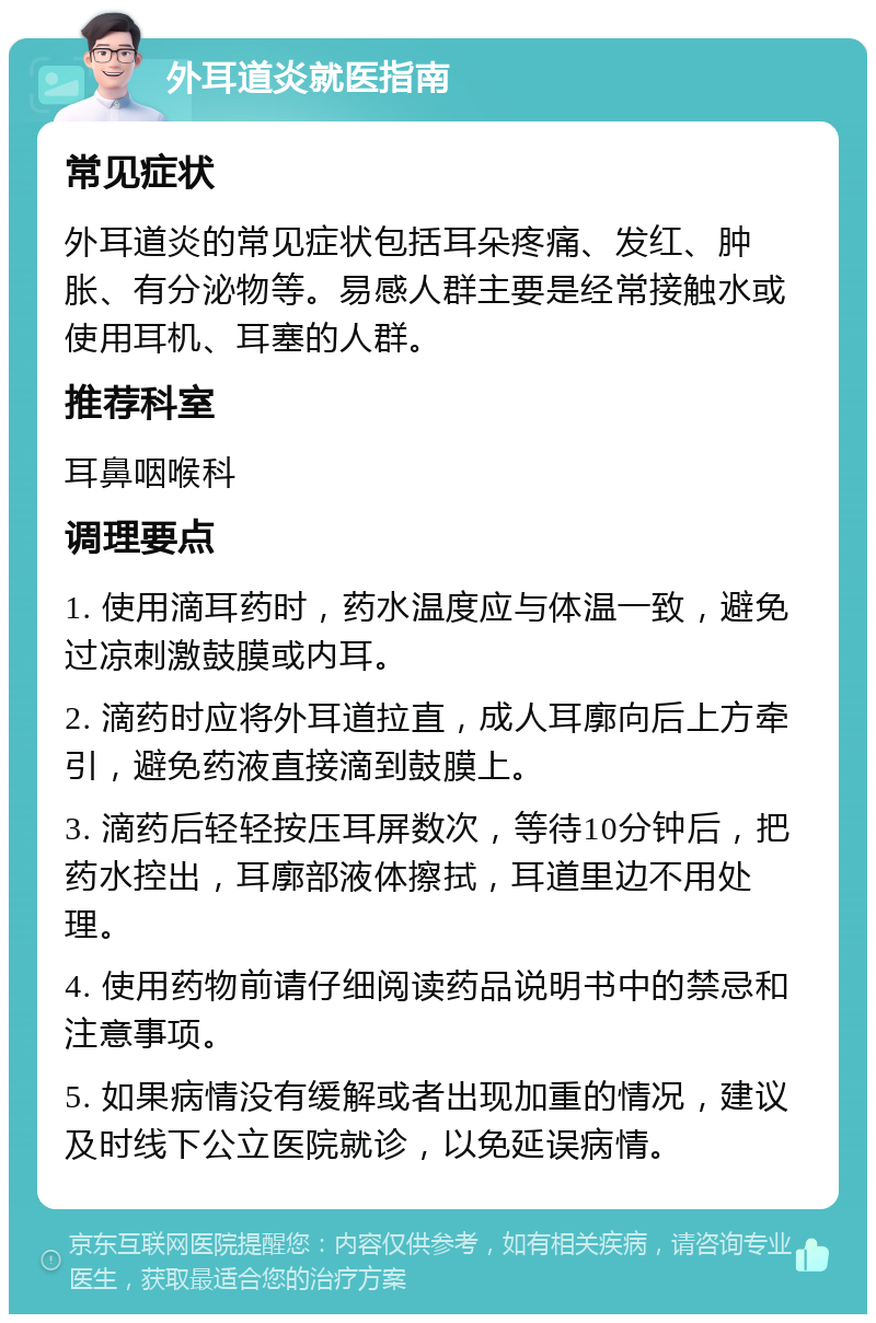 外耳道炎就医指南 常见症状 外耳道炎的常见症状包括耳朵疼痛、发红、肿胀、有分泌物等。易感人群主要是经常接触水或使用耳机、耳塞的人群。 推荐科室 耳鼻咽喉科 调理要点 1. 使用滴耳药时，药水温度应与体温一致，避免过凉刺激鼓膜或内耳。 2. 滴药时应将外耳道拉直，成人耳廓向后上方牵引，避免药液直接滴到鼓膜上。 3. 滴药后轻轻按压耳屏数次，等待10分钟后，把药水控出，耳廓部液体擦拭，耳道里边不用处理。 4. 使用药物前请仔细阅读药品说明书中的禁忌和注意事项。 5. 如果病情没有缓解或者出现加重的情况，建议及时线下公立医院就诊，以免延误病情。