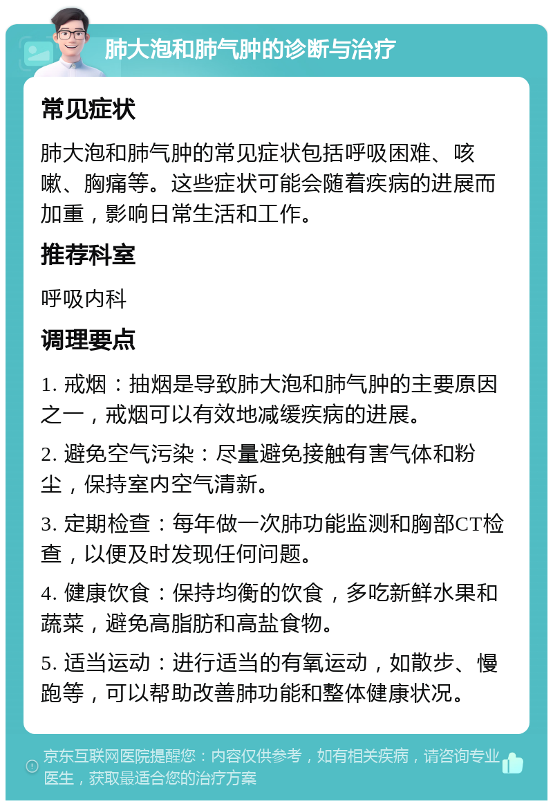 肺大泡和肺气肿的诊断与治疗 常见症状 肺大泡和肺气肿的常见症状包括呼吸困难、咳嗽、胸痛等。这些症状可能会随着疾病的进展而加重，影响日常生活和工作。 推荐科室 呼吸内科 调理要点 1. 戒烟：抽烟是导致肺大泡和肺气肿的主要原因之一，戒烟可以有效地减缓疾病的进展。 2. 避免空气污染：尽量避免接触有害气体和粉尘，保持室内空气清新。 3. 定期检查：每年做一次肺功能监测和胸部CT检查，以便及时发现任何问题。 4. 健康饮食：保持均衡的饮食，多吃新鲜水果和蔬菜，避免高脂肪和高盐食物。 5. 适当运动：进行适当的有氧运动，如散步、慢跑等，可以帮助改善肺功能和整体健康状况。