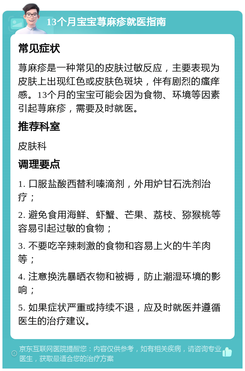 13个月宝宝荨麻疹就医指南 常见症状 荨麻疹是一种常见的皮肤过敏反应，主要表现为皮肤上出现红色或皮肤色斑块，伴有剧烈的瘙痒感。13个月的宝宝可能会因为食物、环境等因素引起荨麻疹，需要及时就医。 推荐科室 皮肤科 调理要点 1. 口服盐酸西替利嗪滴剂，外用炉甘石洗剂治疗； 2. 避免食用海鲜、虾蟹、芒果、荔枝、猕猴桃等容易引起过敏的食物； 3. 不要吃辛辣刺激的食物和容易上火的牛羊肉等； 4. 注意换洗暴晒衣物和被褥，防止潮湿环境的影响； 5. 如果症状严重或持续不退，应及时就医并遵循医生的治疗建议。