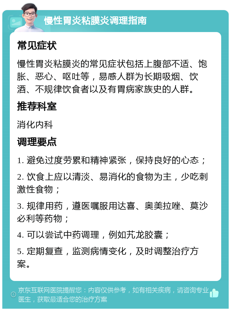 慢性胃炎粘膜炎调理指南 常见症状 慢性胃炎粘膜炎的常见症状包括上腹部不适、饱胀、恶心、呕吐等，易感人群为长期吸烟、饮酒、不规律饮食者以及有胃病家族史的人群。 推荐科室 消化内科 调理要点 1. 避免过度劳累和精神紧张，保持良好的心态； 2. 饮食上应以清淡、易消化的食物为主，少吃刺激性食物； 3. 规律用药，遵医嘱服用达喜、奥美拉唑、莫沙必利等药物； 4. 可以尝试中药调理，例如艽龙胶囊； 5. 定期复查，监测病情变化，及时调整治疗方案。