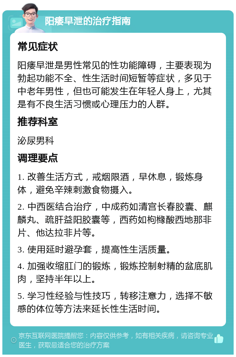 阳痿早泄的治疗指南 常见症状 阳痿早泄是男性常见的性功能障碍，主要表现为勃起功能不全、性生活时间短暂等症状，多见于中老年男性，但也可能发生在年轻人身上，尤其是有不良生活习惯或心理压力的人群。 推荐科室 泌尿男科 调理要点 1. 改善生活方式，戒烟限酒，早休息，锻炼身体，避免辛辣刺激食物摄入。 2. 中西医结合治疗，中成药如清宫长春胶囊、麒麟丸、疏肝益阳胶囊等，西药如枸橼酸西地那非片、他达拉非片等。 3. 使用延时避孕套，提高性生活质量。 4. 加强收缩肛门的锻炼，锻炼控制射精的盆底肌肉，坚持半年以上。 5. 学习性经验与性技巧，转移注意力，选择不敏感的体位等方法来延长性生活时间。