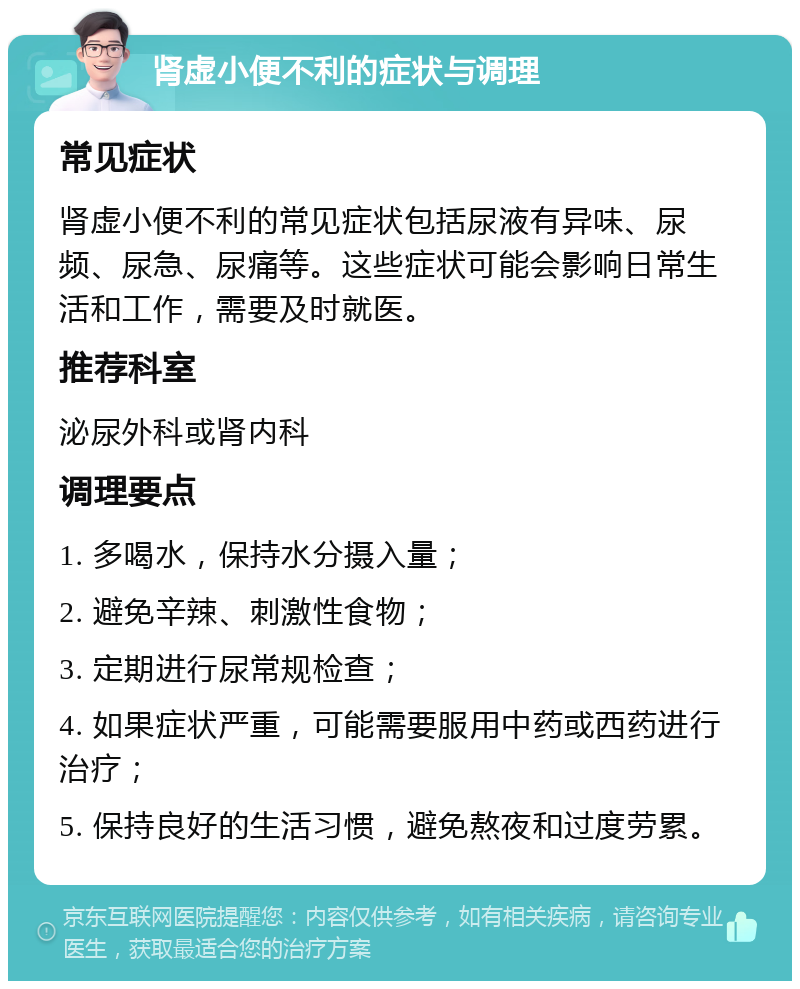 肾虚小便不利的症状与调理 常见症状 肾虚小便不利的常见症状包括尿液有异味、尿频、尿急、尿痛等。这些症状可能会影响日常生活和工作，需要及时就医。 推荐科室 泌尿外科或肾内科 调理要点 1. 多喝水，保持水分摄入量； 2. 避免辛辣、刺激性食物； 3. 定期进行尿常规检查； 4. 如果症状严重，可能需要服用中药或西药进行治疗； 5. 保持良好的生活习惯，避免熬夜和过度劳累。