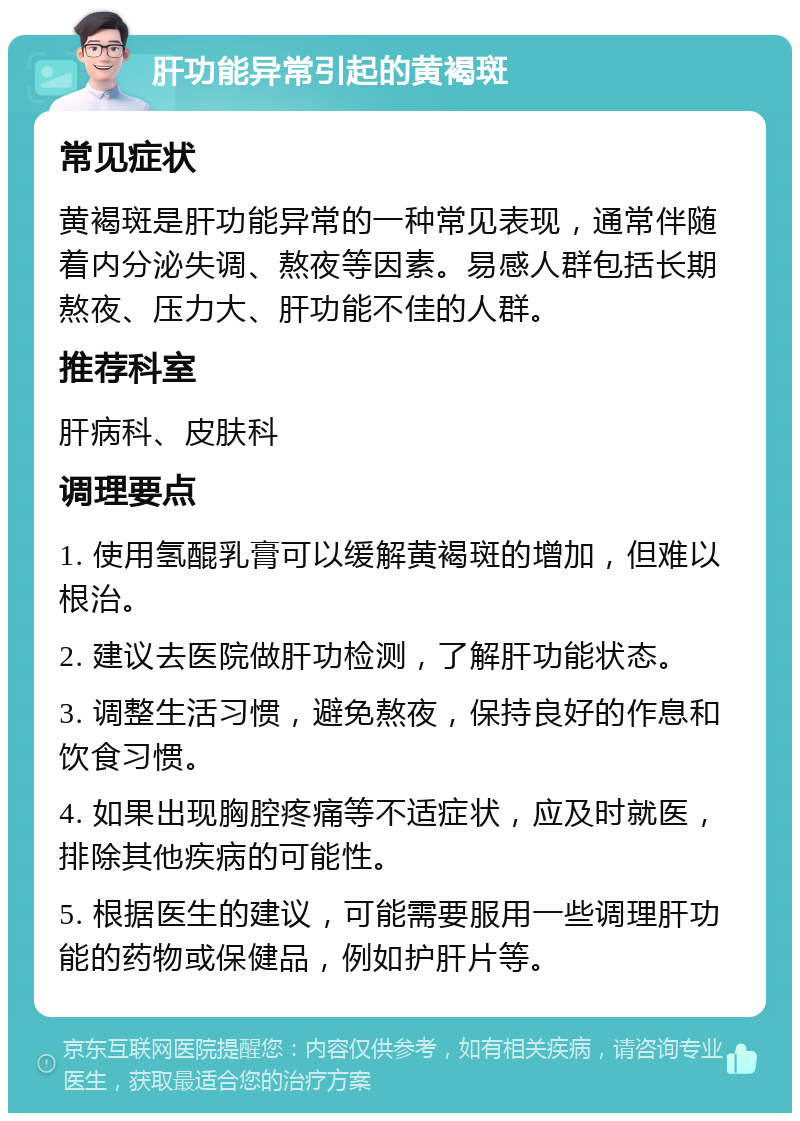 肝功能异常引起的黄褐斑 常见症状 黄褐斑是肝功能异常的一种常见表现，通常伴随着内分泌失调、熬夜等因素。易感人群包括长期熬夜、压力大、肝功能不佳的人群。 推荐科室 肝病科、皮肤科 调理要点 1. 使用氢醌乳膏可以缓解黄褐斑的增加，但难以根治。 2. 建议去医院做肝功检测，了解肝功能状态。 3. 调整生活习惯，避免熬夜，保持良好的作息和饮食习惯。 4. 如果出现胸腔疼痛等不适症状，应及时就医，排除其他疾病的可能性。 5. 根据医生的建议，可能需要服用一些调理肝功能的药物或保健品，例如护肝片等。