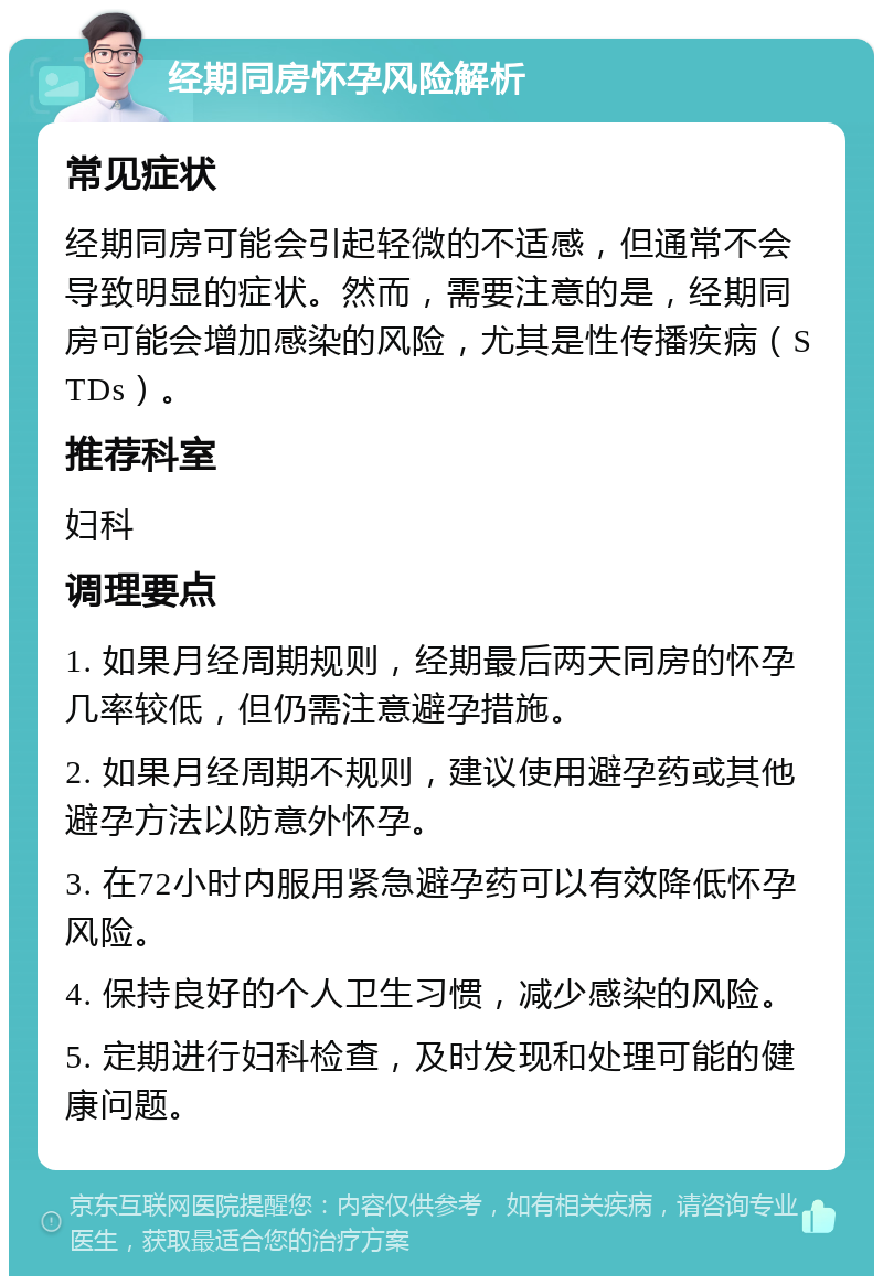 经期同房怀孕风险解析 常见症状 经期同房可能会引起轻微的不适感，但通常不会导致明显的症状。然而，需要注意的是，经期同房可能会增加感染的风险，尤其是性传播疾病（STDs）。 推荐科室 妇科 调理要点 1. 如果月经周期规则，经期最后两天同房的怀孕几率较低，但仍需注意避孕措施。 2. 如果月经周期不规则，建议使用避孕药或其他避孕方法以防意外怀孕。 3. 在72小时内服用紧急避孕药可以有效降低怀孕风险。 4. 保持良好的个人卫生习惯，减少感染的风险。 5. 定期进行妇科检查，及时发现和处理可能的健康问题。