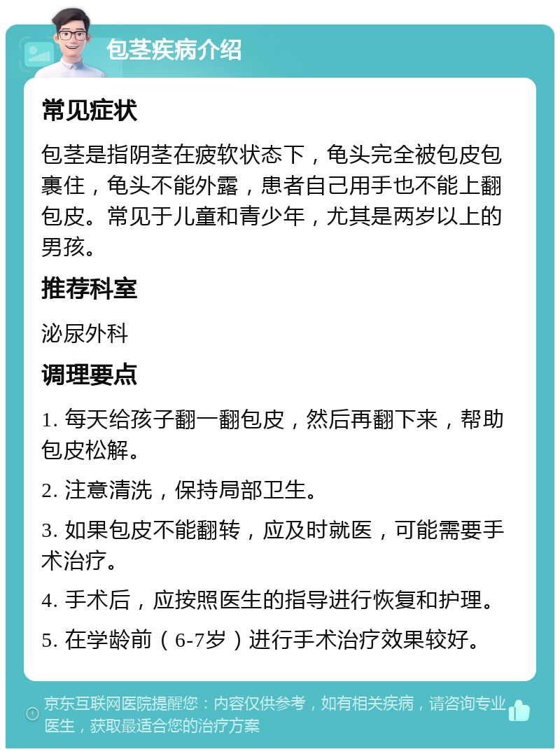 包茎疾病介绍 常见症状 包茎是指阴茎在疲软状态下，龟头完全被包皮包裹住，龟头不能外露，患者自己用手也不能上翻包皮。常见于儿童和青少年，尤其是两岁以上的男孩。 推荐科室 泌尿外科 调理要点 1. 每天给孩子翻一翻包皮，然后再翻下来，帮助包皮松解。 2. 注意清洗，保持局部卫生。 3. 如果包皮不能翻转，应及时就医，可能需要手术治疗。 4. 手术后，应按照医生的指导进行恢复和护理。 5. 在学龄前（6-7岁）进行手术治疗效果较好。