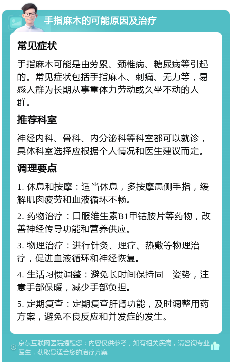 手指麻木的可能原因及治疗 常见症状 手指麻木可能是由劳累、颈椎病、糖尿病等引起的。常见症状包括手指麻木、刺痛、无力等，易感人群为长期从事重体力劳动或久坐不动的人群。 推荐科室 神经内科、骨科、内分泌科等科室都可以就诊，具体科室选择应根据个人情况和医生建议而定。 调理要点 1. 休息和按摩：适当休息，多按摩患侧手指，缓解肌肉疲劳和血液循环不畅。 2. 药物治疗：口服维生素B1甲钴胺片等药物，改善神经传导功能和营养供应。 3. 物理治疗：进行针灸、理疗、热敷等物理治疗，促进血液循环和神经恢复。 4. 生活习惯调整：避免长时间保持同一姿势，注意手部保暖，减少手部负担。 5. 定期复查：定期复查肝肾功能，及时调整用药方案，避免不良反应和并发症的发生。