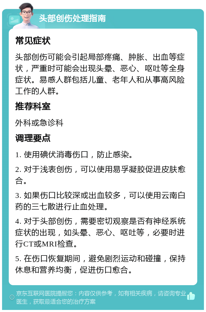 头部创伤处理指南 常见症状 头部创伤可能会引起局部疼痛、肿胀、出血等症状，严重时可能会出现头晕、恶心、呕吐等全身症状。易感人群包括儿童、老年人和从事高风险工作的人群。 推荐科室 外科或急诊科 调理要点 1. 使用碘伏消毒伤口，防止感染。 2. 对于浅表创伤，可以使用易孚凝胶促进皮肤愈合。 3. 如果伤口比较深或出血较多，可以使用云南白药的三七散进行止血处理。 4. 对于头部创伤，需要密切观察是否有神经系统症状的出现，如头晕、恶心、呕吐等，必要时进行CT或MRI检查。 5. 在伤口恢复期间，避免剧烈运动和碰撞，保持休息和营养均衡，促进伤口愈合。