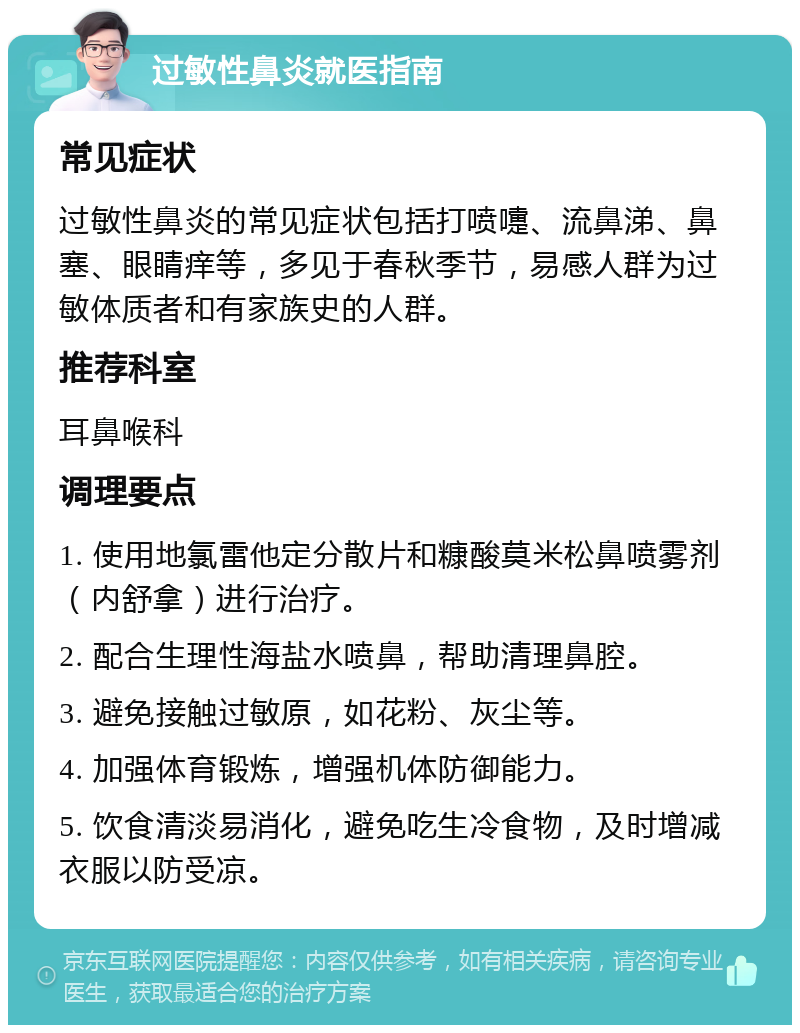 过敏性鼻炎就医指南 常见症状 过敏性鼻炎的常见症状包括打喷嚏、流鼻涕、鼻塞、眼睛痒等，多见于春秋季节，易感人群为过敏体质者和有家族史的人群。 推荐科室 耳鼻喉科 调理要点 1. 使用地氯雷他定分散片和糠酸莫米松鼻喷雾剂（内舒拿）进行治疗。 2. 配合生理性海盐水喷鼻，帮助清理鼻腔。 3. 避免接触过敏原，如花粉、灰尘等。 4. 加强体育锻炼，增强机体防御能力。 5. 饮食清淡易消化，避免吃生冷食物，及时增减衣服以防受凉。