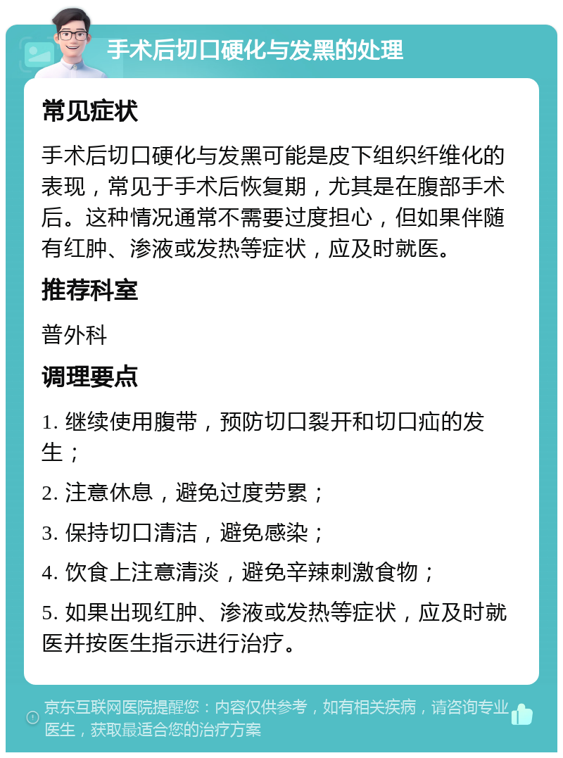 手术后切口硬化与发黑的处理 常见症状 手术后切口硬化与发黑可能是皮下组织纤维化的表现，常见于手术后恢复期，尤其是在腹部手术后。这种情况通常不需要过度担心，但如果伴随有红肿、渗液或发热等症状，应及时就医。 推荐科室 普外科 调理要点 1. 继续使用腹带，预防切口裂开和切口疝的发生； 2. 注意休息，避免过度劳累； 3. 保持切口清洁，避免感染； 4. 饮食上注意清淡，避免辛辣刺激食物； 5. 如果出现红肿、渗液或发热等症状，应及时就医并按医生指示进行治疗。