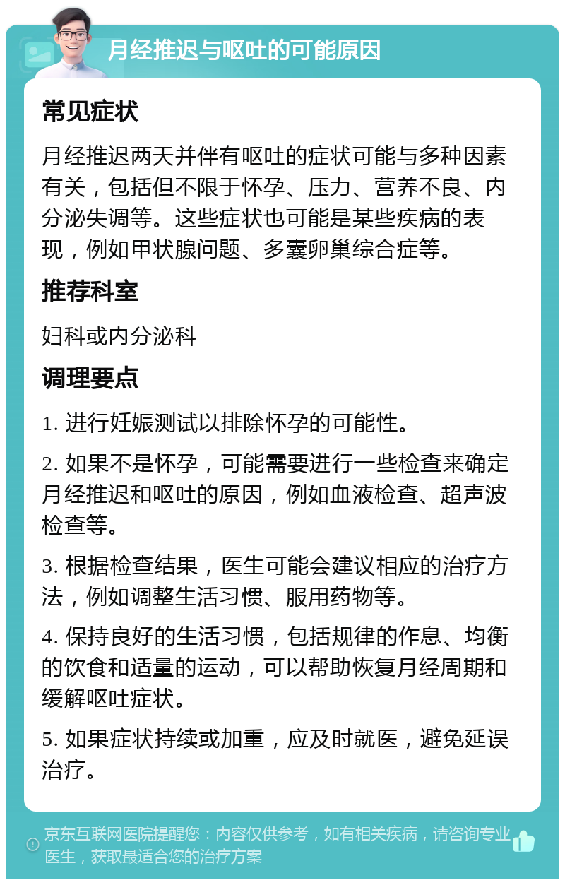 月经推迟与呕吐的可能原因 常见症状 月经推迟两天并伴有呕吐的症状可能与多种因素有关，包括但不限于怀孕、压力、营养不良、内分泌失调等。这些症状也可能是某些疾病的表现，例如甲状腺问题、多囊卵巢综合症等。 推荐科室 妇科或内分泌科 调理要点 1. 进行妊娠测试以排除怀孕的可能性。 2. 如果不是怀孕，可能需要进行一些检查来确定月经推迟和呕吐的原因，例如血液检查、超声波检查等。 3. 根据检查结果，医生可能会建议相应的治疗方法，例如调整生活习惯、服用药物等。 4. 保持良好的生活习惯，包括规律的作息、均衡的饮食和适量的运动，可以帮助恢复月经周期和缓解呕吐症状。 5. 如果症状持续或加重，应及时就医，避免延误治疗。