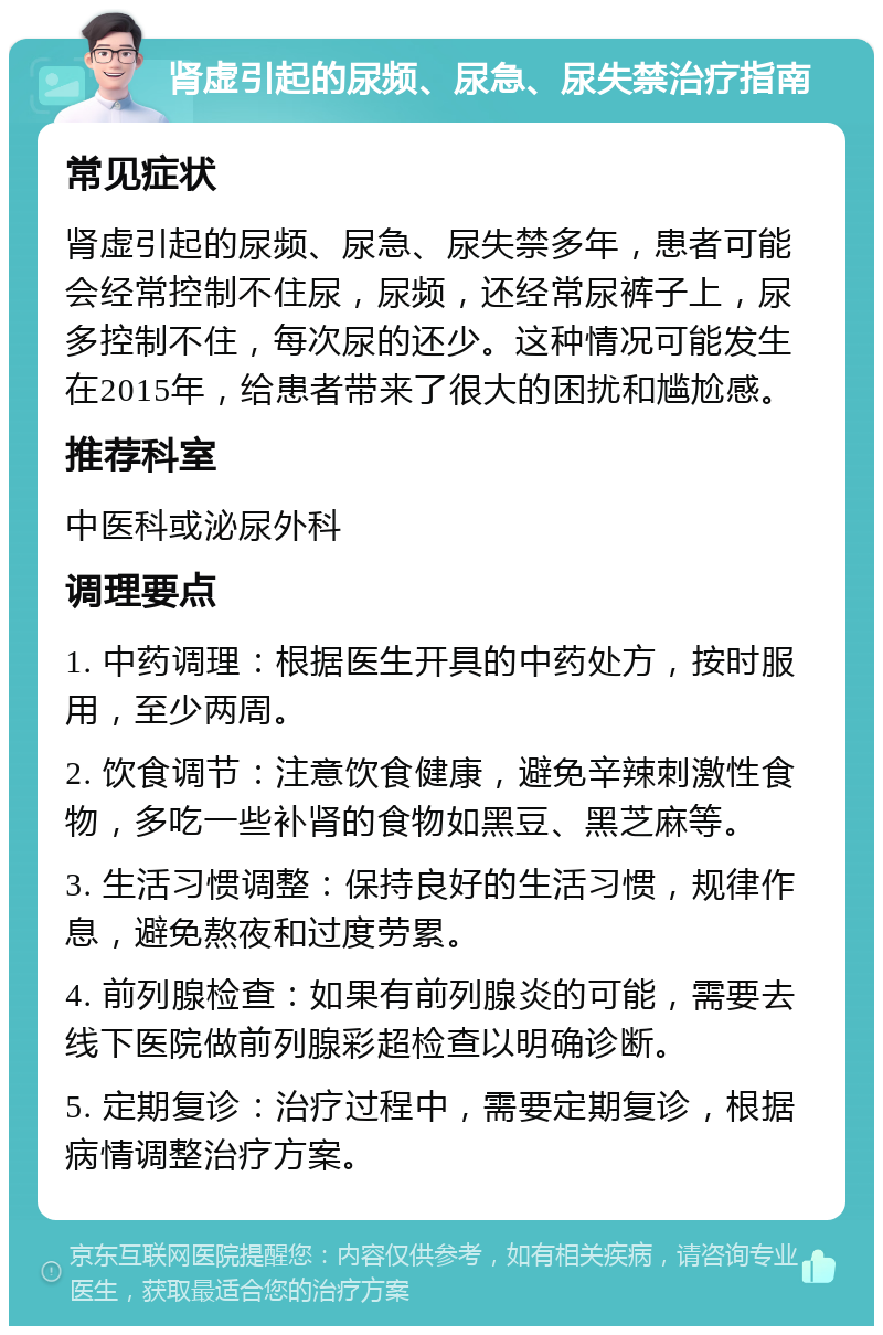 肾虚引起的尿频、尿急、尿失禁治疗指南 常见症状 肾虚引起的尿频、尿急、尿失禁多年，患者可能会经常控制不住尿，尿频，还经常尿裤子上，尿多控制不住，每次尿的还少。这种情况可能发生在2015年，给患者带来了很大的困扰和尴尬感。 推荐科室 中医科或泌尿外科 调理要点 1. 中药调理：根据医生开具的中药处方，按时服用，至少两周。 2. 饮食调节：注意饮食健康，避免辛辣刺激性食物，多吃一些补肾的食物如黑豆、黑芝麻等。 3. 生活习惯调整：保持良好的生活习惯，规律作息，避免熬夜和过度劳累。 4. 前列腺检查：如果有前列腺炎的可能，需要去线下医院做前列腺彩超检查以明确诊断。 5. 定期复诊：治疗过程中，需要定期复诊，根据病情调整治疗方案。