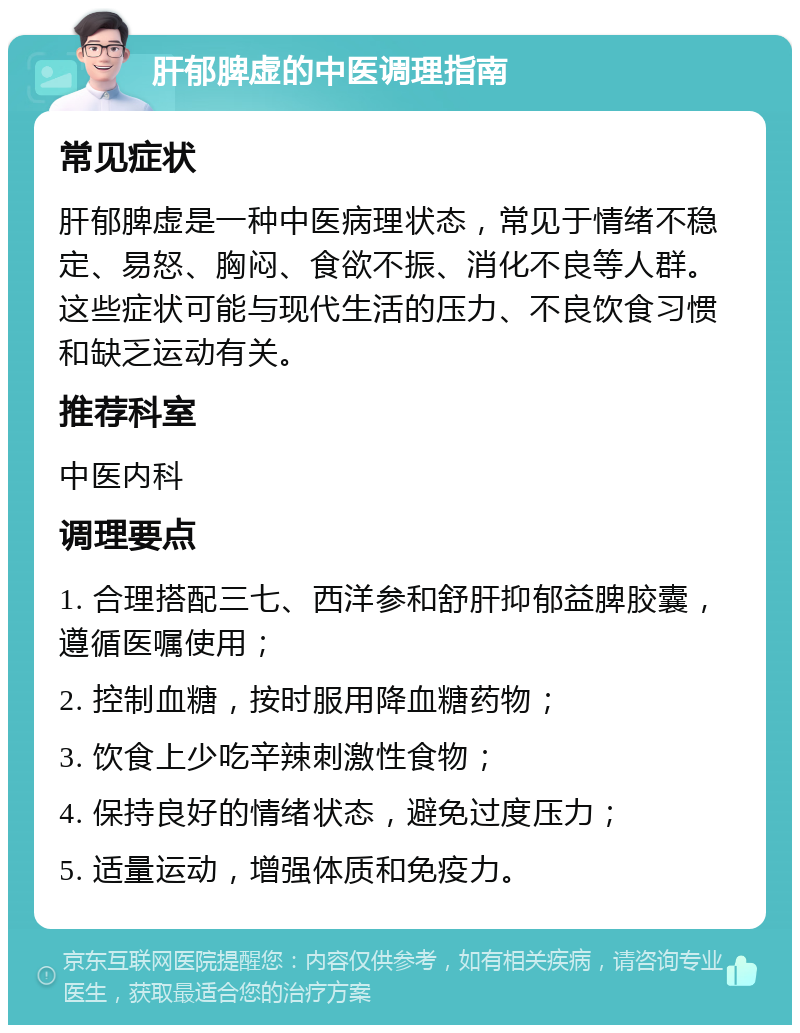 肝郁脾虚的中医调理指南 常见症状 肝郁脾虚是一种中医病理状态，常见于情绪不稳定、易怒、胸闷、食欲不振、消化不良等人群。这些症状可能与现代生活的压力、不良饮食习惯和缺乏运动有关。 推荐科室 中医内科 调理要点 1. 合理搭配三七、西洋参和舒肝抑郁益脾胶囊，遵循医嘱使用； 2. 控制血糖，按时服用降血糖药物； 3. 饮食上少吃辛辣刺激性食物； 4. 保持良好的情绪状态，避免过度压力； 5. 适量运动，增强体质和免疫力。