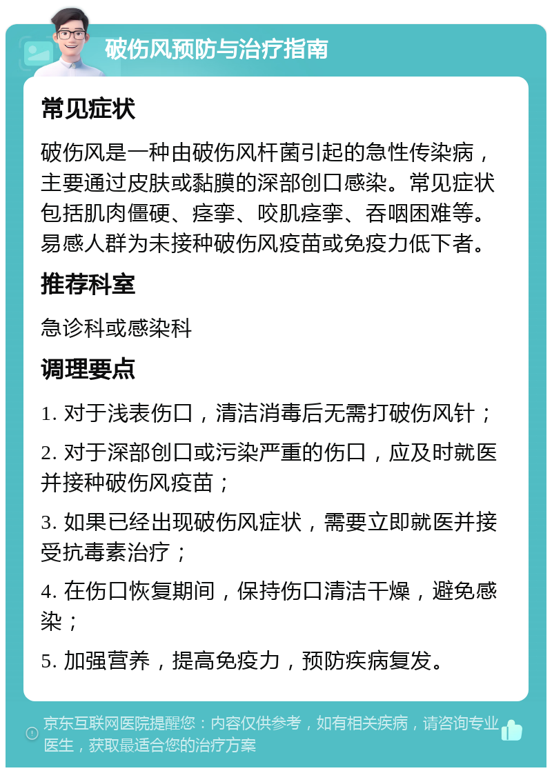 破伤风预防与治疗指南 常见症状 破伤风是一种由破伤风杆菌引起的急性传染病，主要通过皮肤或黏膜的深部创口感染。常见症状包括肌肉僵硬、痉挛、咬肌痉挛、吞咽困难等。易感人群为未接种破伤风疫苗或免疫力低下者。 推荐科室 急诊科或感染科 调理要点 1. 对于浅表伤口，清洁消毒后无需打破伤风针； 2. 对于深部创口或污染严重的伤口，应及时就医并接种破伤风疫苗； 3. 如果已经出现破伤风症状，需要立即就医并接受抗毒素治疗； 4. 在伤口恢复期间，保持伤口清洁干燥，避免感染； 5. 加强营养，提高免疫力，预防疾病复发。