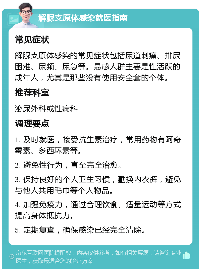 解脲支原体感染就医指南 常见症状 解脲支原体感染的常见症状包括尿道刺痛、排尿困难、尿频、尿急等。易感人群主要是性活跃的成年人，尤其是那些没有使用安全套的个体。 推荐科室 泌尿外科或性病科 调理要点 1. 及时就医，接受抗生素治疗，常用药物有阿奇霉素、多西环素等。 2. 避免性行为，直至完全治愈。 3. 保持良好的个人卫生习惯，勤换内衣裤，避免与他人共用毛巾等个人物品。 4. 加强免疫力，通过合理饮食、适量运动等方式提高身体抵抗力。 5. 定期复查，确保感染已经完全清除。