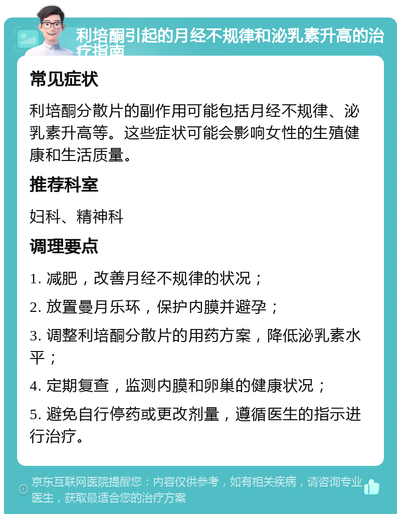 利培酮引起的月经不规律和泌乳素升高的治疗指南 常见症状 利培酮分散片的副作用可能包括月经不规律、泌乳素升高等。这些症状可能会影响女性的生殖健康和生活质量。 推荐科室 妇科、精神科 调理要点 1. 减肥，改善月经不规律的状况； 2. 放置曼月乐环，保护内膜并避孕； 3. 调整利培酮分散片的用药方案，降低泌乳素水平； 4. 定期复查，监测内膜和卵巢的健康状况； 5. 避免自行停药或更改剂量，遵循医生的指示进行治疗。