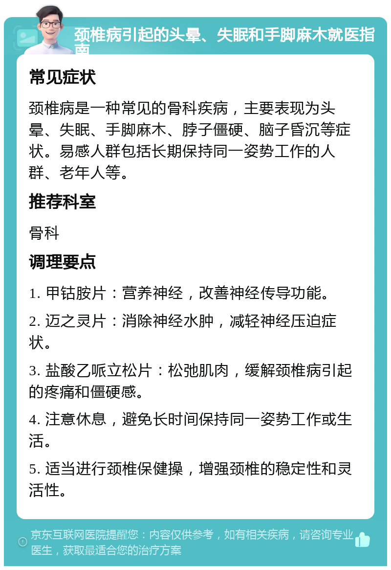 颈椎病引起的头晕、失眠和手脚麻木就医指南 常见症状 颈椎病是一种常见的骨科疾病，主要表现为头晕、失眠、手脚麻木、脖子僵硬、脑子昏沉等症状。易感人群包括长期保持同一姿势工作的人群、老年人等。 推荐科室 骨科 调理要点 1. 甲钴胺片：营养神经，改善神经传导功能。 2. 迈之灵片：消除神经水肿，减轻神经压迫症状。 3. 盐酸乙哌立松片：松弛肌肉，缓解颈椎病引起的疼痛和僵硬感。 4. 注意休息，避免长时间保持同一姿势工作或生活。 5. 适当进行颈椎保健操，增强颈椎的稳定性和灵活性。