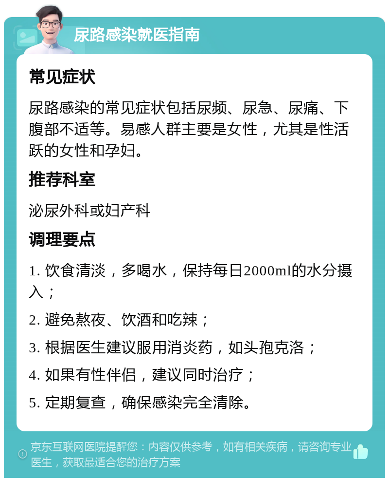 尿路感染就医指南 常见症状 尿路感染的常见症状包括尿频、尿急、尿痛、下腹部不适等。易感人群主要是女性，尤其是性活跃的女性和孕妇。 推荐科室 泌尿外科或妇产科 调理要点 1. 饮食清淡，多喝水，保持每日2000ml的水分摄入； 2. 避免熬夜、饮酒和吃辣； 3. 根据医生建议服用消炎药，如头孢克洛； 4. 如果有性伴侣，建议同时治疗； 5. 定期复查，确保感染完全清除。