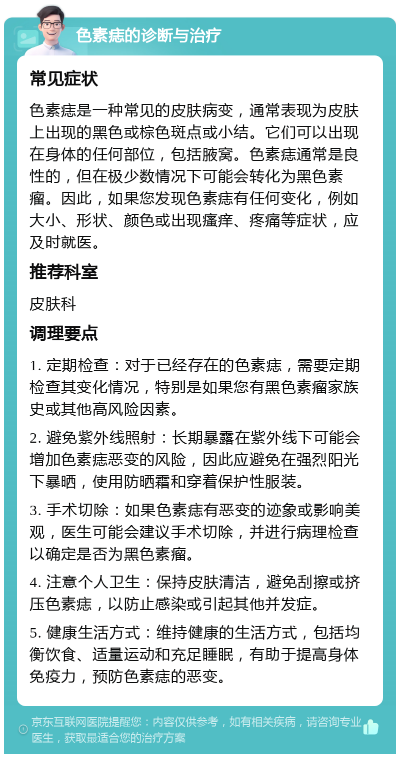 色素痣的诊断与治疗 常见症状 色素痣是一种常见的皮肤病变，通常表现为皮肤上出现的黑色或棕色斑点或小结。它们可以出现在身体的任何部位，包括腋窝。色素痣通常是良性的，但在极少数情况下可能会转化为黑色素瘤。因此，如果您发现色素痣有任何变化，例如大小、形状、颜色或出现瘙痒、疼痛等症状，应及时就医。 推荐科室 皮肤科 调理要点 1. 定期检查：对于已经存在的色素痣，需要定期检查其变化情况，特别是如果您有黑色素瘤家族史或其他高风险因素。 2. 避免紫外线照射：长期暴露在紫外线下可能会增加色素痣恶变的风险，因此应避免在强烈阳光下暴晒，使用防晒霜和穿着保护性服装。 3. 手术切除：如果色素痣有恶变的迹象或影响美观，医生可能会建议手术切除，并进行病理检查以确定是否为黑色素瘤。 4. 注意个人卫生：保持皮肤清洁，避免刮擦或挤压色素痣，以防止感染或引起其他并发症。 5. 健康生活方式：维持健康的生活方式，包括均衡饮食、适量运动和充足睡眠，有助于提高身体免疫力，预防色素痣的恶变。