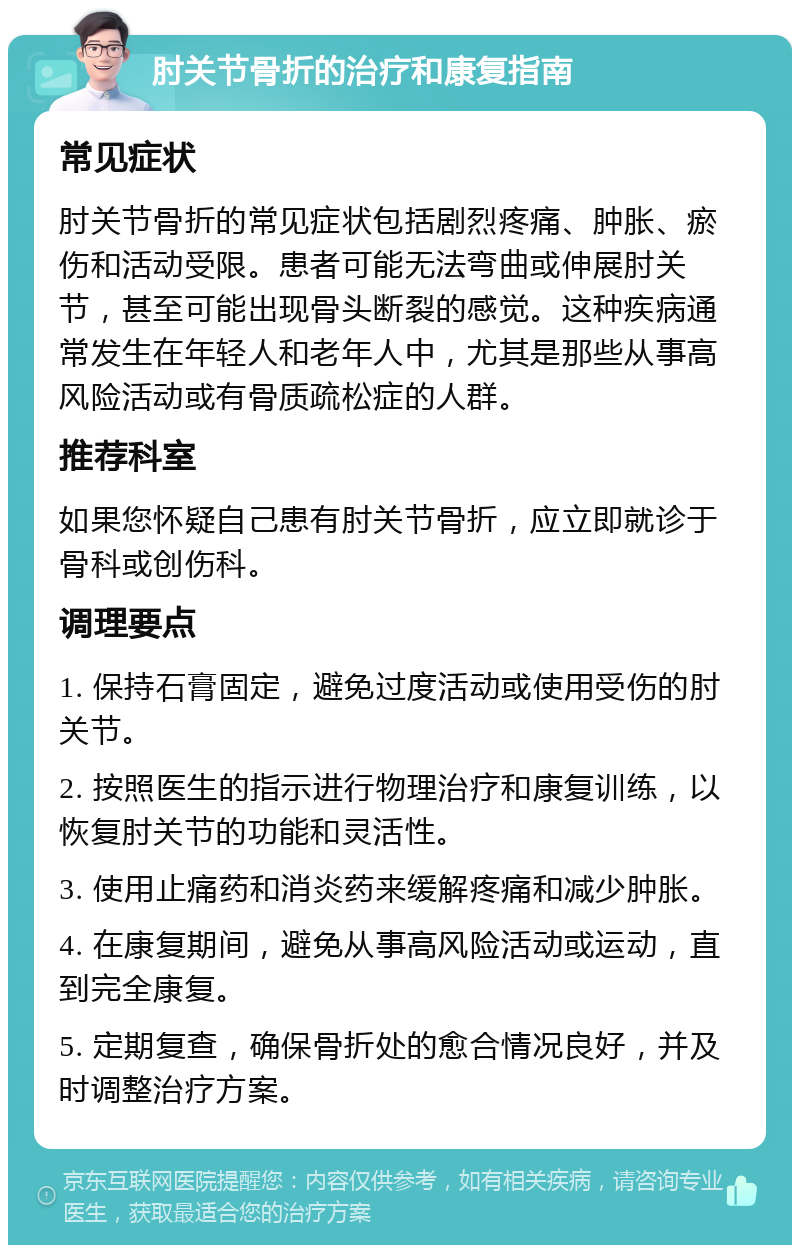 肘关节骨折的治疗和康复指南 常见症状 肘关节骨折的常见症状包括剧烈疼痛、肿胀、瘀伤和活动受限。患者可能无法弯曲或伸展肘关节，甚至可能出现骨头断裂的感觉。这种疾病通常发生在年轻人和老年人中，尤其是那些从事高风险活动或有骨质疏松症的人群。 推荐科室 如果您怀疑自己患有肘关节骨折，应立即就诊于骨科或创伤科。 调理要点 1. 保持石膏固定，避免过度活动或使用受伤的肘关节。 2. 按照医生的指示进行物理治疗和康复训练，以恢复肘关节的功能和灵活性。 3. 使用止痛药和消炎药来缓解疼痛和减少肿胀。 4. 在康复期间，避免从事高风险活动或运动，直到完全康复。 5. 定期复查，确保骨折处的愈合情况良好，并及时调整治疗方案。