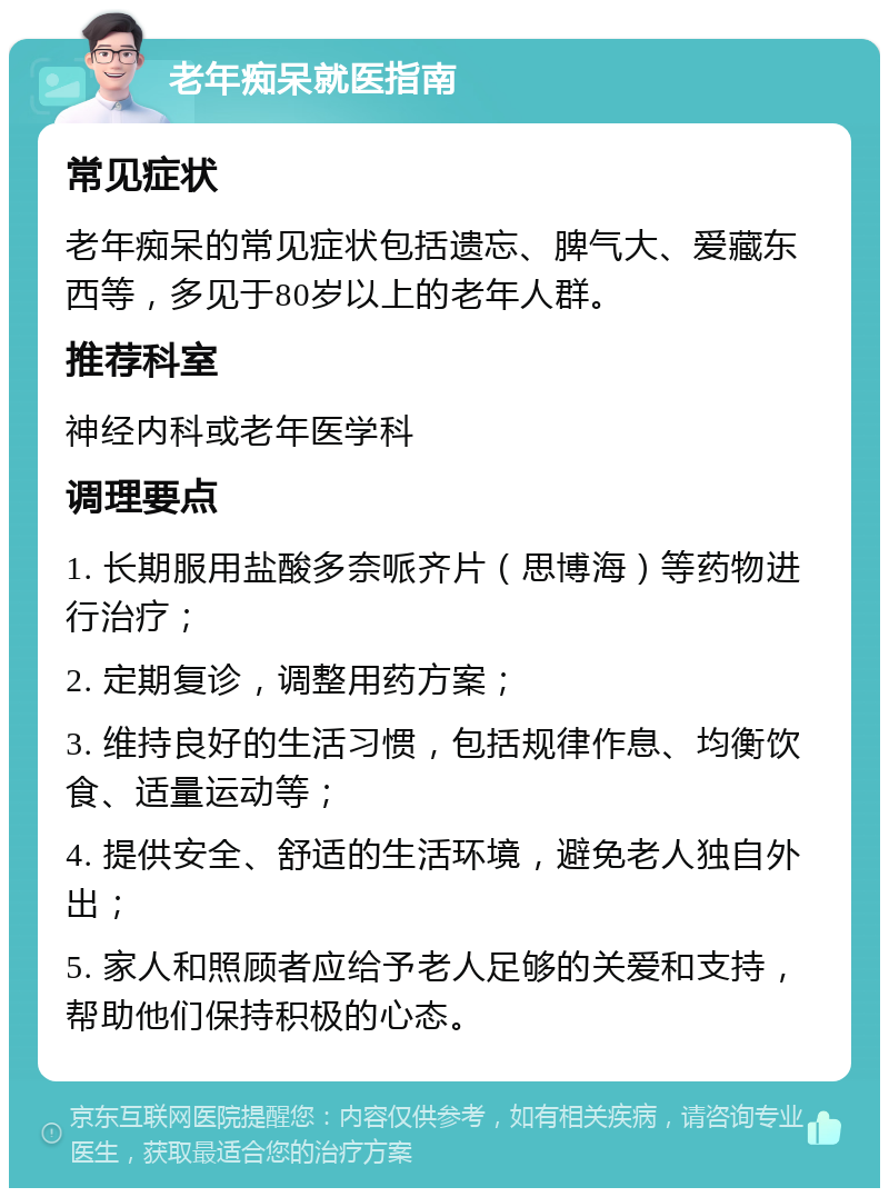 老年痴呆就医指南 常见症状 老年痴呆的常见症状包括遗忘、脾气大、爱藏东西等，多见于80岁以上的老年人群。 推荐科室 神经内科或老年医学科 调理要点 1. 长期服用盐酸多奈哌齐片（思博海）等药物进行治疗； 2. 定期复诊，调整用药方案； 3. 维持良好的生活习惯，包括规律作息、均衡饮食、适量运动等； 4. 提供安全、舒适的生活环境，避免老人独自外出； 5. 家人和照顾者应给予老人足够的关爱和支持，帮助他们保持积极的心态。