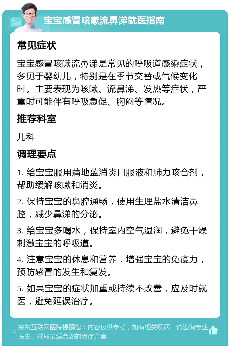 宝宝感冒咳嗽流鼻涕就医指南 常见症状 宝宝感冒咳嗽流鼻涕是常见的呼吸道感染症状，多见于婴幼儿，特别是在季节交替或气候变化时。主要表现为咳嗽、流鼻涕、发热等症状，严重时可能伴有呼吸急促、胸闷等情况。 推荐科室 儿科 调理要点 1. 给宝宝服用蒲地蓝消炎口服液和肺力咳合剂，帮助缓解咳嗽和消炎。 2. 保持宝宝的鼻腔通畅，使用生理盐水清洁鼻腔，减少鼻涕的分泌。 3. 给宝宝多喝水，保持室内空气湿润，避免干燥刺激宝宝的呼吸道。 4. 注意宝宝的休息和营养，增强宝宝的免疫力，预防感冒的发生和复发。 5. 如果宝宝的症状加重或持续不改善，应及时就医，避免延误治疗。