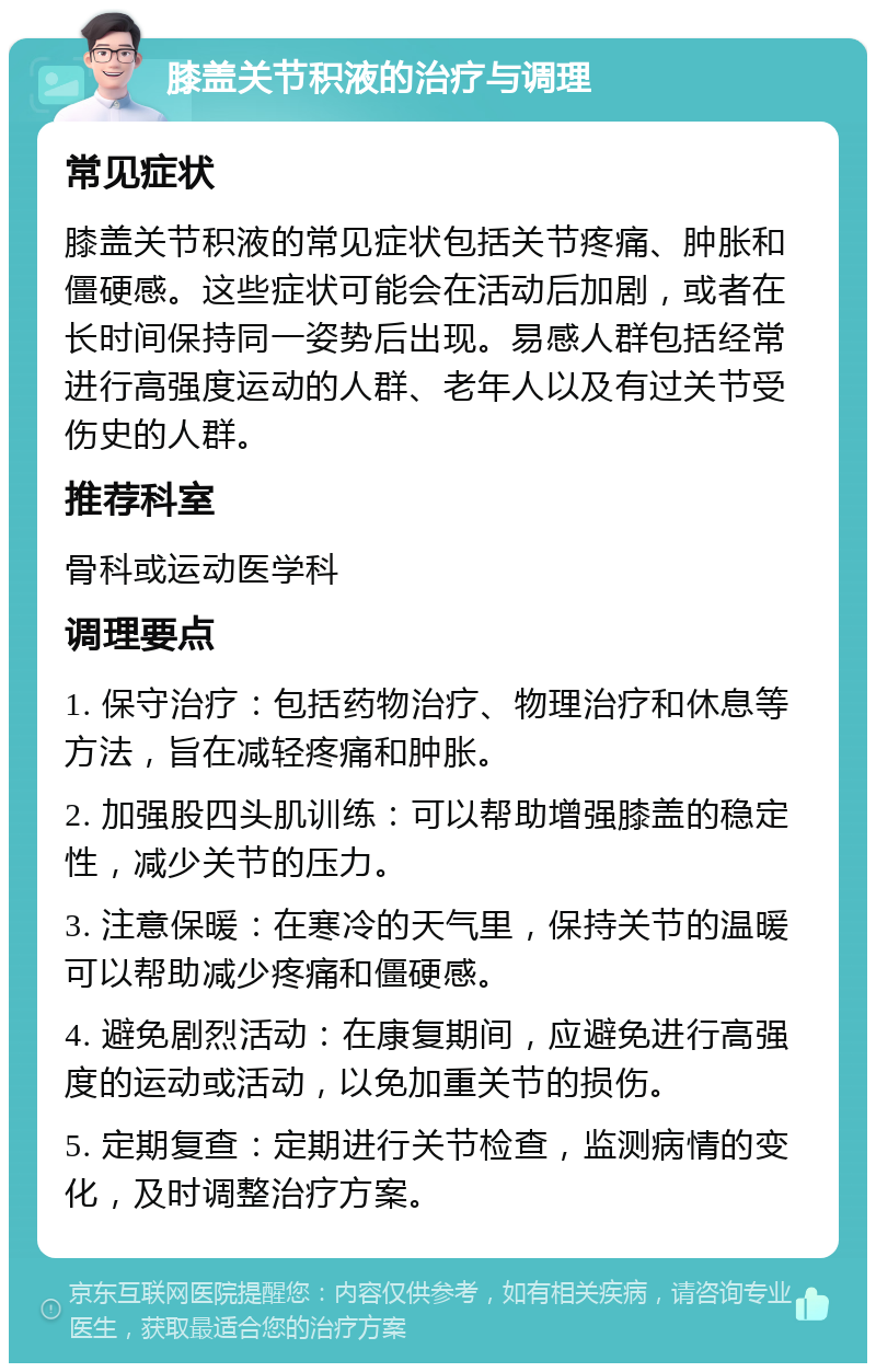 膝盖关节积液的治疗与调理 常见症状 膝盖关节积液的常见症状包括关节疼痛、肿胀和僵硬感。这些症状可能会在活动后加剧，或者在长时间保持同一姿势后出现。易感人群包括经常进行高强度运动的人群、老年人以及有过关节受伤史的人群。 推荐科室 骨科或运动医学科 调理要点 1. 保守治疗：包括药物治疗、物理治疗和休息等方法，旨在减轻疼痛和肿胀。 2. 加强股四头肌训练：可以帮助增强膝盖的稳定性，减少关节的压力。 3. 注意保暖：在寒冷的天气里，保持关节的温暖可以帮助减少疼痛和僵硬感。 4. 避免剧烈活动：在康复期间，应避免进行高强度的运动或活动，以免加重关节的损伤。 5. 定期复查：定期进行关节检查，监测病情的变化，及时调整治疗方案。