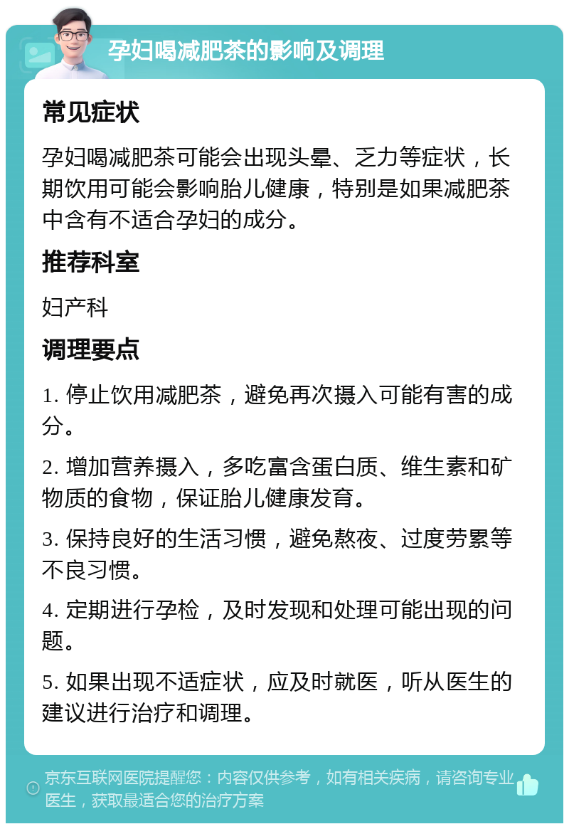 孕妇喝减肥茶的影响及调理 常见症状 孕妇喝减肥茶可能会出现头晕、乏力等症状，长期饮用可能会影响胎儿健康，特别是如果减肥茶中含有不适合孕妇的成分。 推荐科室 妇产科 调理要点 1. 停止饮用减肥茶，避免再次摄入可能有害的成分。 2. 增加营养摄入，多吃富含蛋白质、维生素和矿物质的食物，保证胎儿健康发育。 3. 保持良好的生活习惯，避免熬夜、过度劳累等不良习惯。 4. 定期进行孕检，及时发现和处理可能出现的问题。 5. 如果出现不适症状，应及时就医，听从医生的建议进行治疗和调理。