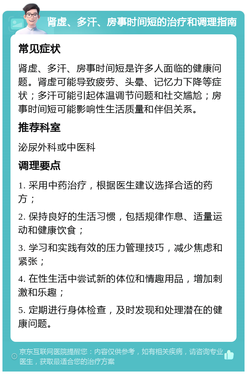 肾虚、多汗、房事时间短的治疗和调理指南 常见症状 肾虚、多汗、房事时间短是许多人面临的健康问题。肾虚可能导致疲劳、头晕、记忆力下降等症状；多汗可能引起体温调节问题和社交尴尬；房事时间短可能影响性生活质量和伴侣关系。 推荐科室 泌尿外科或中医科 调理要点 1. 采用中药治疗，根据医生建议选择合适的药方； 2. 保持良好的生活习惯，包括规律作息、适量运动和健康饮食； 3. 学习和实践有效的压力管理技巧，减少焦虑和紧张； 4. 在性生活中尝试新的体位和情趣用品，增加刺激和乐趣； 5. 定期进行身体检查，及时发现和处理潜在的健康问题。