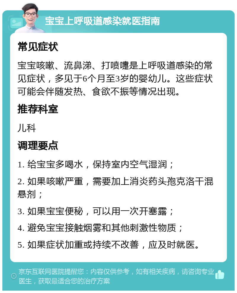 宝宝上呼吸道感染就医指南 常见症状 宝宝咳嗽、流鼻涕、打喷嚏是上呼吸道感染的常见症状，多见于6个月至3岁的婴幼儿。这些症状可能会伴随发热、食欲不振等情况出现。 推荐科室 儿科 调理要点 1. 给宝宝多喝水，保持室内空气湿润； 2. 如果咳嗽严重，需要加上消炎药头孢克洛干混悬剂； 3. 如果宝宝便秘，可以用一次开塞露； 4. 避免宝宝接触烟雾和其他刺激性物质； 5. 如果症状加重或持续不改善，应及时就医。