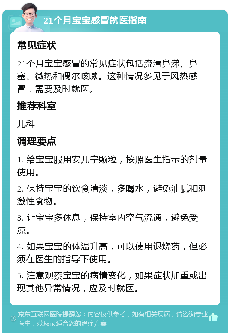 21个月宝宝感冒就医指南 常见症状 21个月宝宝感冒的常见症状包括流清鼻涕、鼻塞、微热和偶尔咳嗽。这种情况多见于风热感冒，需要及时就医。 推荐科室 儿科 调理要点 1. 给宝宝服用安儿宁颗粒，按照医生指示的剂量使用。 2. 保持宝宝的饮食清淡，多喝水，避免油腻和刺激性食物。 3. 让宝宝多休息，保持室内空气流通，避免受凉。 4. 如果宝宝的体温升高，可以使用退烧药，但必须在医生的指导下使用。 5. 注意观察宝宝的病情变化，如果症状加重或出现其他异常情况，应及时就医。