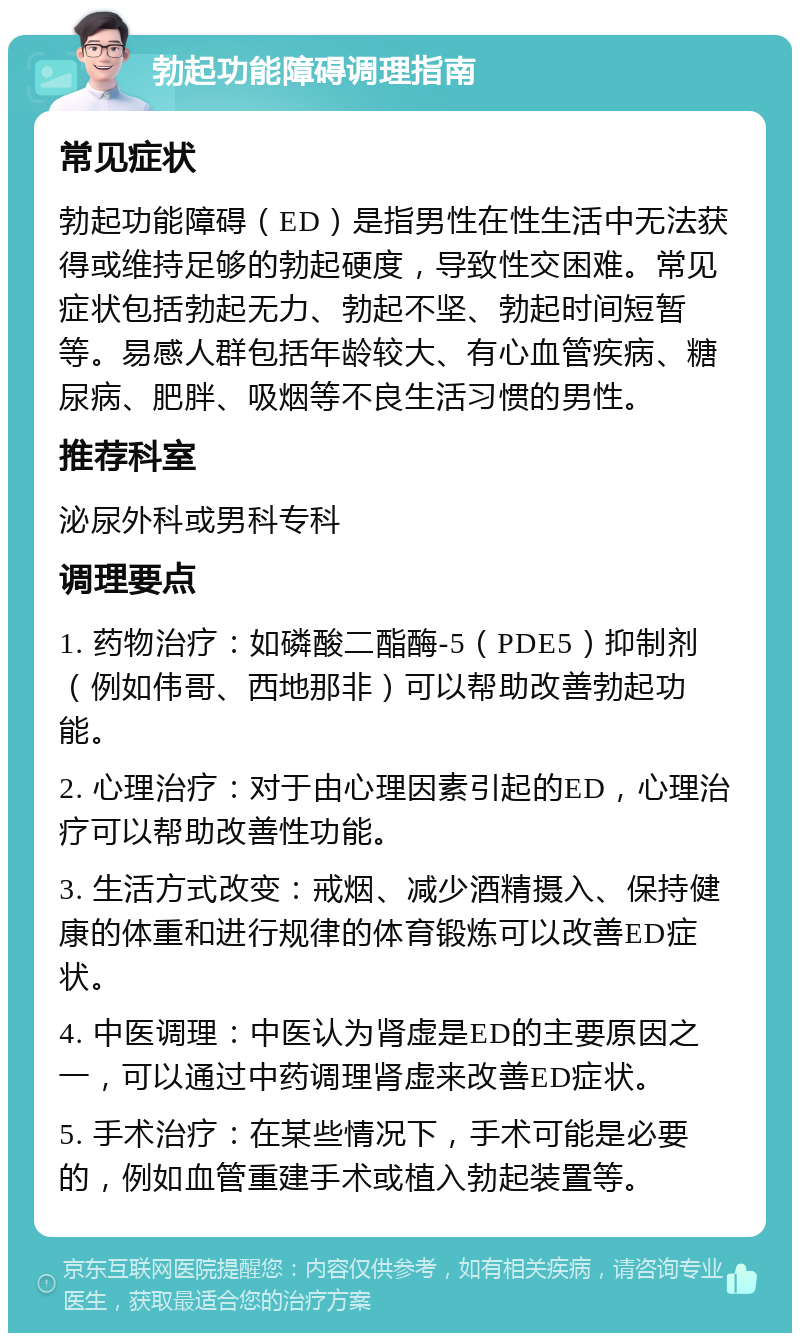 勃起功能障碍调理指南 常见症状 勃起功能障碍（ED）是指男性在性生活中无法获得或维持足够的勃起硬度，导致性交困难。常见症状包括勃起无力、勃起不坚、勃起时间短暂等。易感人群包括年龄较大、有心血管疾病、糖尿病、肥胖、吸烟等不良生活习惯的男性。 推荐科室 泌尿外科或男科专科 调理要点 1. 药物治疗：如磷酸二酯酶-5（PDE5）抑制剂（例如伟哥、西地那非）可以帮助改善勃起功能。 2. 心理治疗：对于由心理因素引起的ED，心理治疗可以帮助改善性功能。 3. 生活方式改变：戒烟、减少酒精摄入、保持健康的体重和进行规律的体育锻炼可以改善ED症状。 4. 中医调理：中医认为肾虚是ED的主要原因之一，可以通过中药调理肾虚来改善ED症状。 5. 手术治疗：在某些情况下，手术可能是必要的，例如血管重建手术或植入勃起装置等。